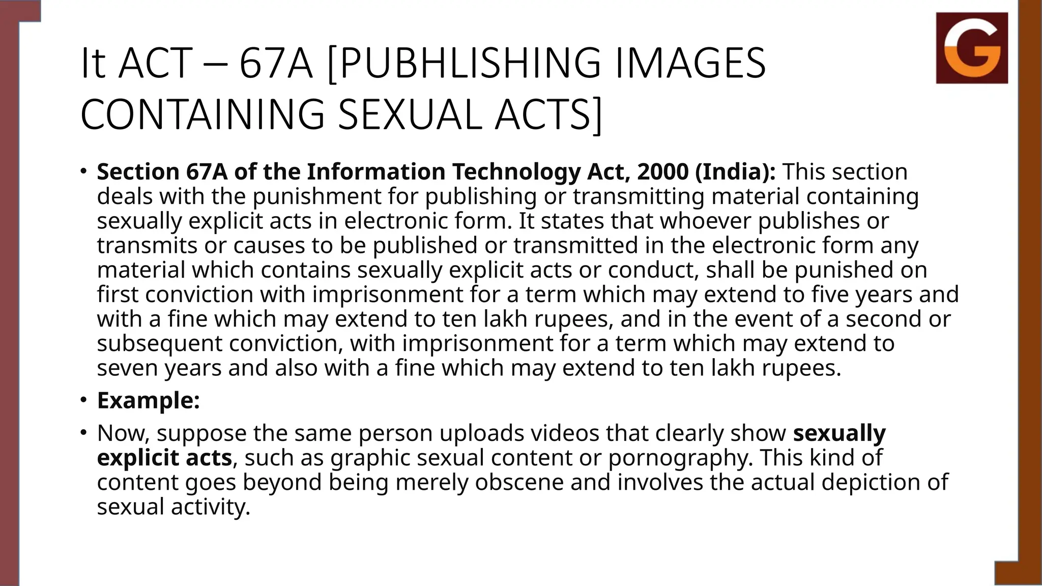 It ACT – 67A [PUBHLISHING IMAGES
CONTAINING SEXUAL ACTS]
• Section 67A of the Information Technology Act, 2000 (India): This section
deals with the punishment for publishing or transmitting material containing
sexually explicit acts in electronic form. It states that whoever publishes or
transmits or causes to be published or transmitted in the electronic form any
material which contains sexually explicit acts or conduct, shall be punished on
first conviction with imprisonment for a term which may extend to five years and
with a fine which may extend to ten lakh rupees, and in the event of a second or
subsequent conviction, with imprisonment for a term which may extend to
seven years and also with a fine which may extend to ten lakh rupees.
• Example:
• Now, suppose the same person uploads videos that clearly show sexually
explicit acts, such as graphic sexual content or pornography. This kind of
content goes beyond being merely obscene and involves the actual depiction of
sexual activity.
 