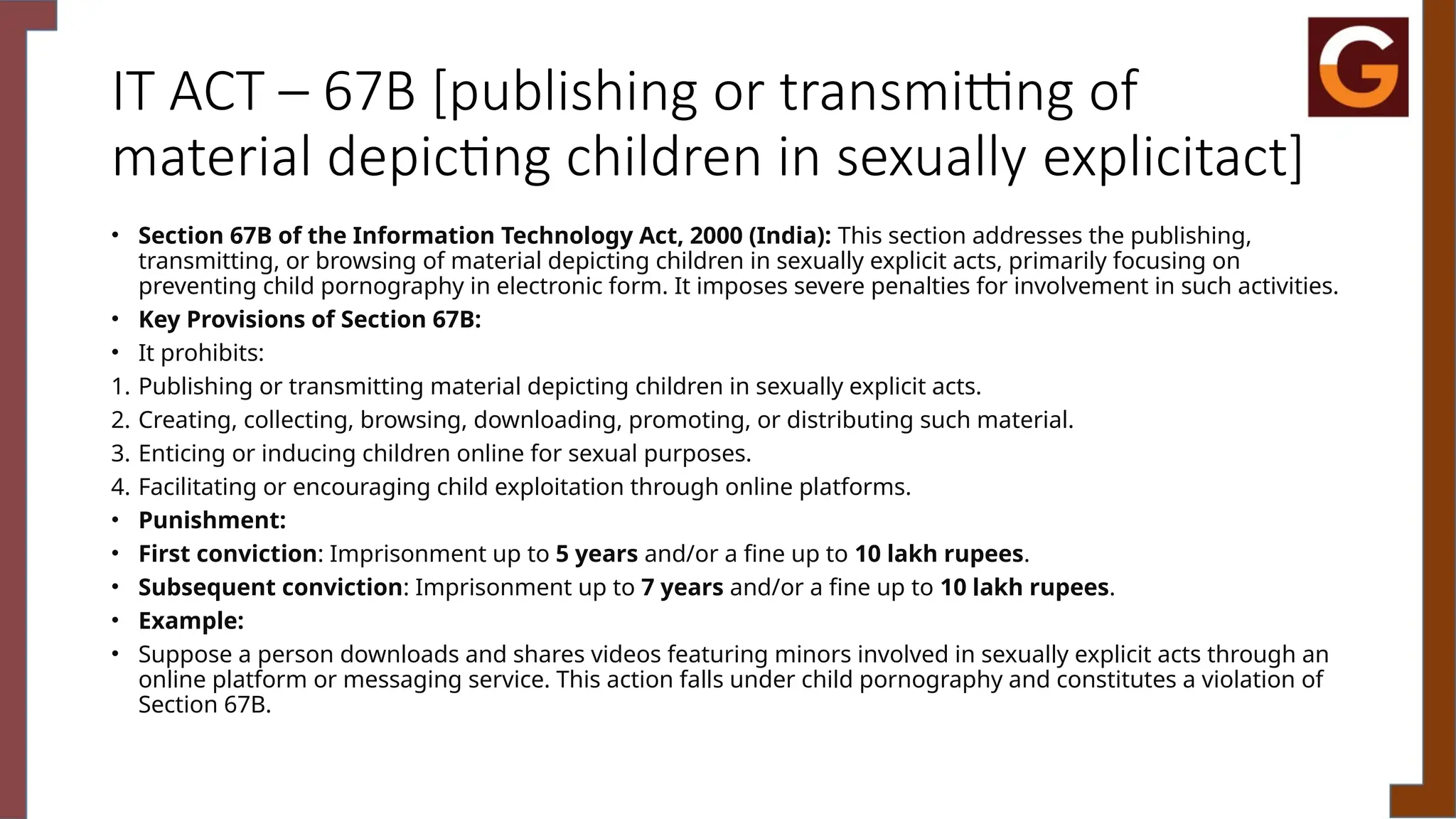 IT ACT – 67B [publishing or transmitting of
material depicting children in sexually explicitact]
• Section 67B of the Information Technology Act, 2000 (India): This section addresses the publishing,
transmitting, or browsing of material depicting children in sexually explicit acts, primarily focusing on
preventing child pornography in electronic form. It imposes severe penalties for involvement in such activities.
• Key Provisions of Section 67B:
• It prohibits:
1. Publishing or transmitting material depicting children in sexually explicit acts.
2. Creating, collecting, browsing, downloading, promoting, or distributing such material.
3. Enticing or inducing children online for sexual purposes.
4. Facilitating or encouraging child exploitation through online platforms.
• Punishment:
• First conviction: Imprisonment up to 5 years and/or a fine up to 10 lakh rupees.
• Subsequent conviction: Imprisonment up to 7 years and/or a fine up to 10 lakh rupees.
• Example:
• Suppose a person downloads and shares videos featuring minors involved in sexually explicit acts through an
online platform or messaging service. This action falls under child pornography and constitutes a violation of
Section 67B.
 