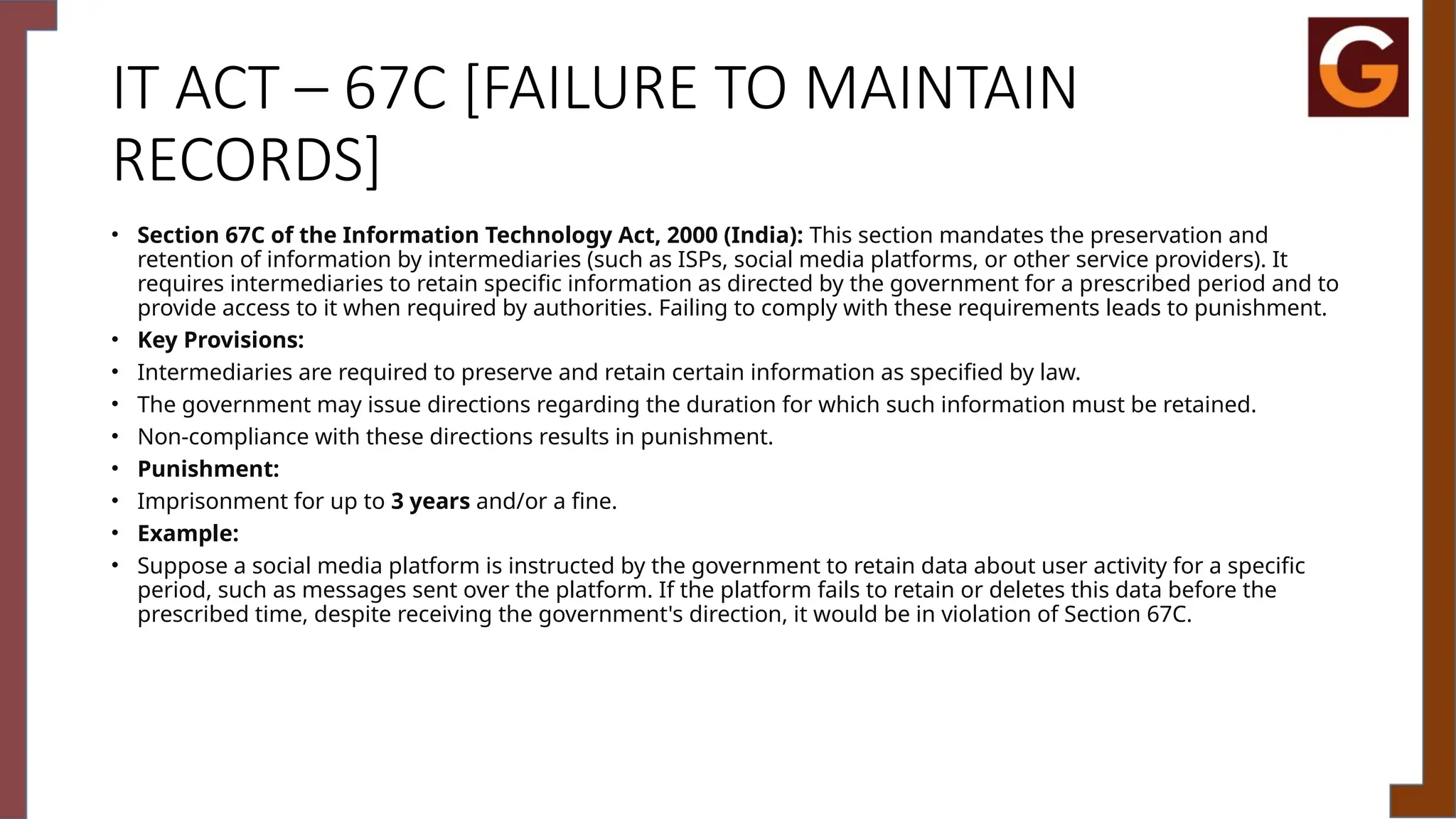 IT ACT – 67C [FAILURE TO MAINTAIN
RECORDS]
• Section 67C of the Information Technology Act, 2000 (India): This section mandates the preservation and
retention of information by intermediaries (such as ISPs, social media platforms, or other service providers). It
requires intermediaries to retain specific information as directed by the government for a prescribed period and to
provide access to it when required by authorities. Failing to comply with these requirements leads to punishment.
• Key Provisions:
• Intermediaries are required to preserve and retain certain information as specified by law.
• The government may issue directions regarding the duration for which such information must be retained.
• Non-compliance with these directions results in punishment.
• Punishment:
• Imprisonment for up to 3 years and/or a fine.
• Example:
• Suppose a social media platform is instructed by the government to retain data about user activity for a specific
period, such as messages sent over the platform. If the platform fails to retain or deletes this data before the
prescribed time, despite receiving the government's direction, it would be in violation of Section 67C.
 