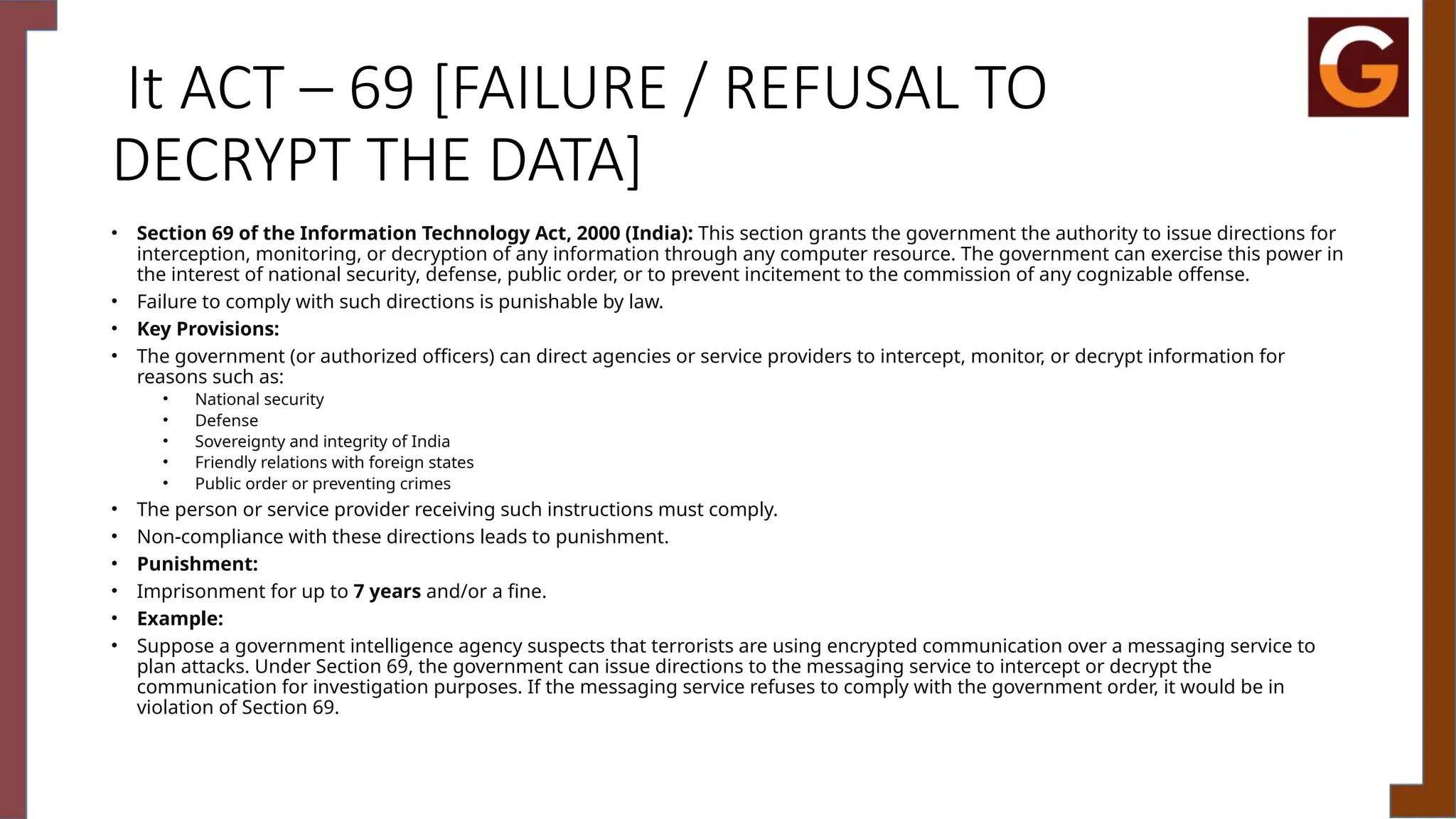 It ACT – 69 [FAILURE / REFUSAL TO
DECRYPT THE DATA]
• Section 69 of the Information Technology Act, 2000 (India): This section grants the government the authority to issue directions for
interception, monitoring, or decryption of any information through any computer resource. The government can exercise this power in
the interest of national security, defense, public order, or to prevent incitement to the commission of any cognizable offense.
• Failure to comply with such directions is punishable by law.
• Key Provisions:
• The government (or authorized officers) can direct agencies or service providers to intercept, monitor, or decrypt information for
reasons such as:
• National security
• Defense
• Sovereignty and integrity of India
• Friendly relations with foreign states
• Public order or preventing crimes
• The person or service provider receiving such instructions must comply.
• Non-compliance with these directions leads to punishment.
• Punishment:
• Imprisonment for up to 7 years and/or a fine.
• Example:
• Suppose a government intelligence agency suspects that terrorists are using encrypted communication over a messaging service to
plan attacks. Under Section 69, the government can issue directions to the messaging service to intercept or decrypt the
communication for investigation purposes. If the messaging service refuses to comply with the government order, it would be in
violation of Section 69.
 