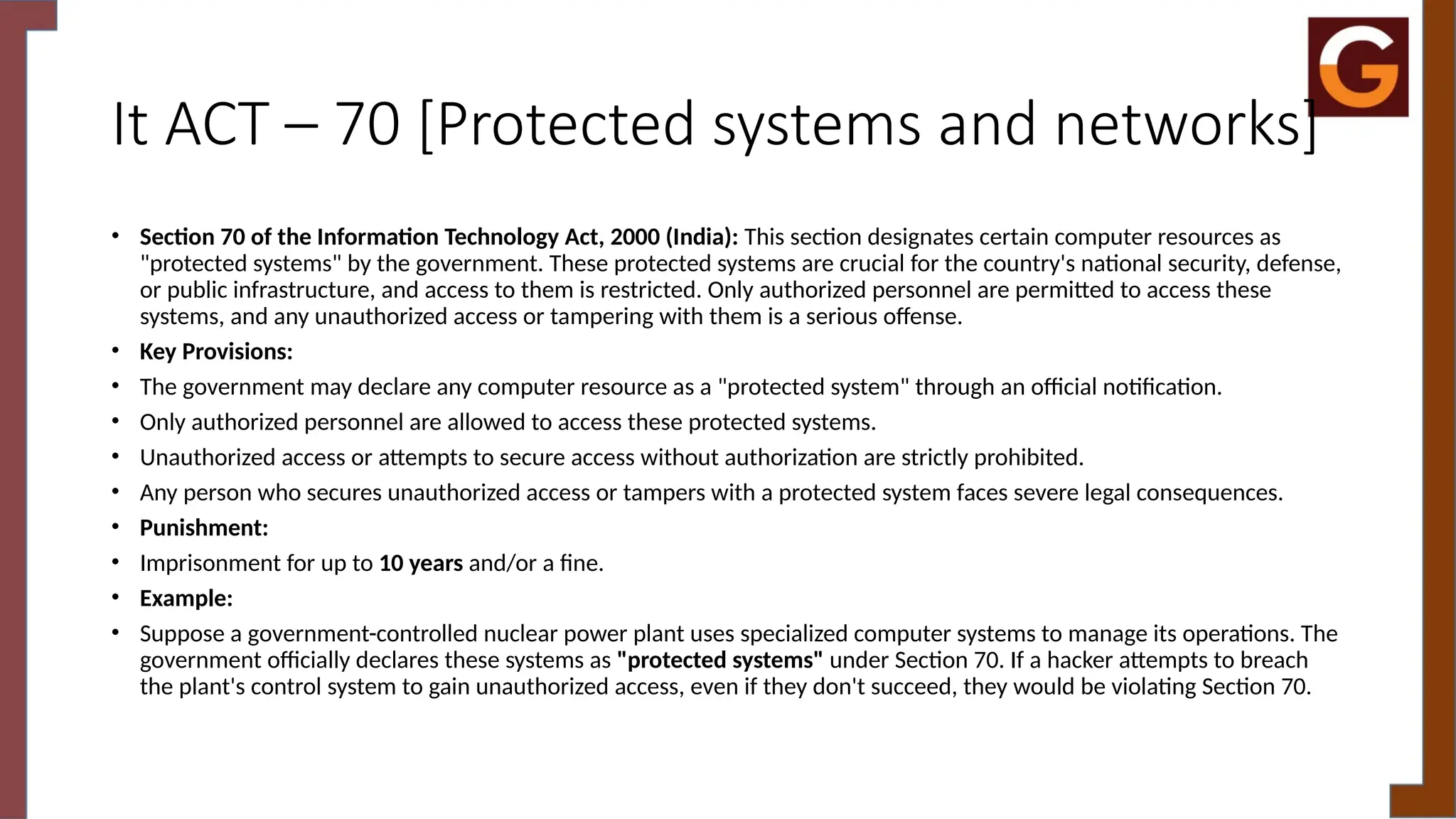 It ACT – 70 [Protected systems and networks]
• Section 70 of the Information Technology Act, 2000 (India): This section designates certain computer resources as
"protected systems" by the government. These protected systems are crucial for the country's national security, defense,
or public infrastructure, and access to them is restricted. Only authorized personnel are permitted to access these
systems, and any unauthorized access or tampering with them is a serious offense.
• Key Provisions:
• The government may declare any computer resource as a "protected system" through an official notification.
• Only authorized personnel are allowed to access these protected systems.
• Unauthorized access or attempts to secure access without authorization are strictly prohibited.
• Any person who secures unauthorized access or tampers with a protected system faces severe legal consequences.
• Punishment:
• Imprisonment for up to 10 years and/or a fine.
• Example:
• Suppose a government-controlled nuclear power plant uses specialized computer systems to manage its operations. The
government officially declares these systems as "protected systems" under Section 70. If a hacker attempts to breach
the plant's control system to gain unauthorized access, even if they don't succeed, they would be violating Section 70.
 