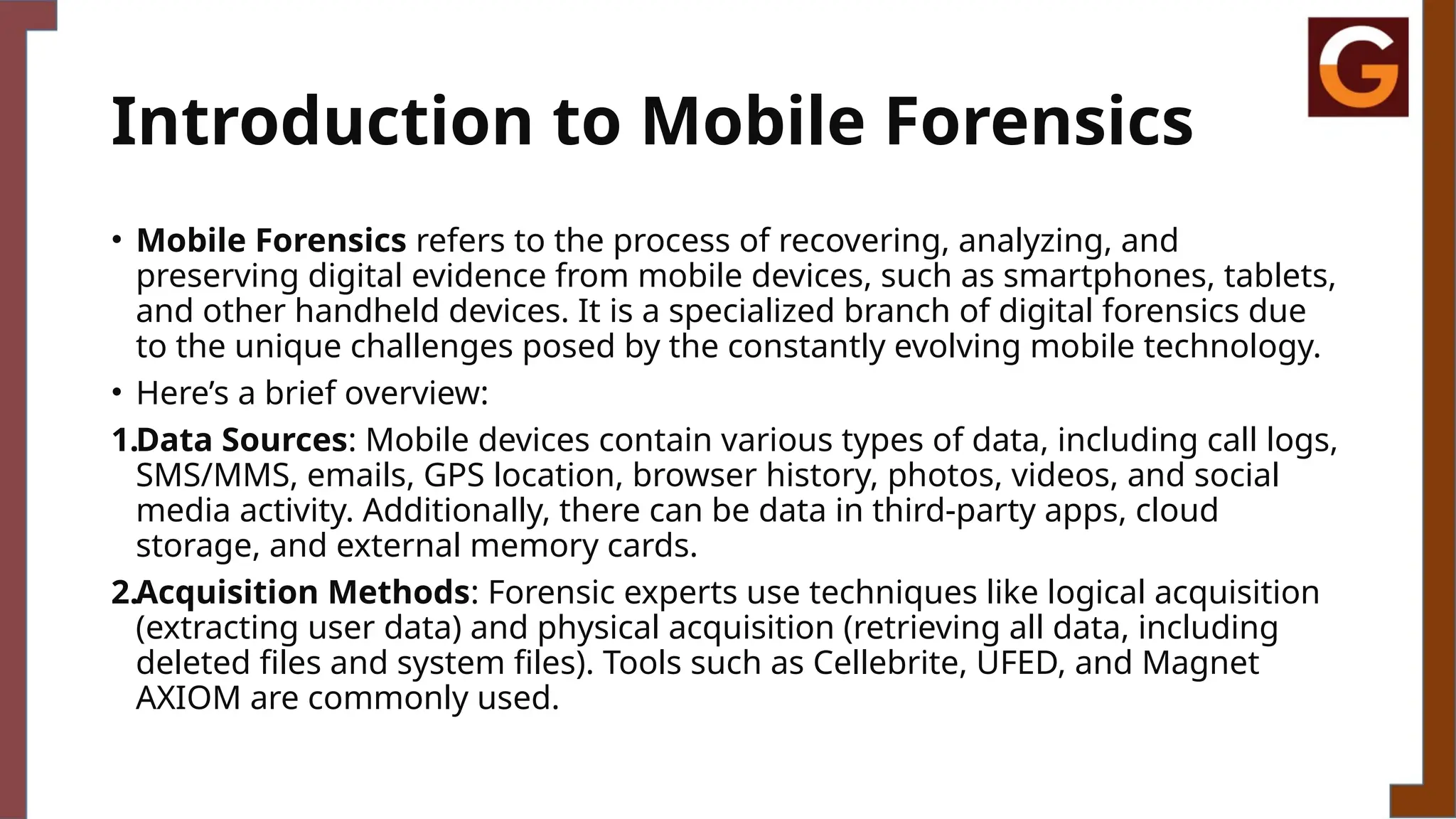 Introduction to Mobile Forensics
• Mobile Forensics refers to the process of recovering, analyzing, and
preserving digital evidence from mobile devices, such as smartphones, tablets,
and other handheld devices. It is a specialized branch of digital forensics due
to the unique challenges posed by the constantly evolving mobile technology.
• Here’s a brief overview:
1.Data Sources: Mobile devices contain various types of data, including call logs,
SMS/MMS, emails, GPS location, browser history, photos, videos, and social
media activity. Additionally, there can be data in third-party apps, cloud
storage, and external memory cards.
2.Acquisition Methods: Forensic experts use techniques like logical acquisition
(extracting user data) and physical acquisition (retrieving all data, including
deleted files and system files). Tools such as Cellebrite, UFED, and Magnet
AXIOM are commonly used.
 