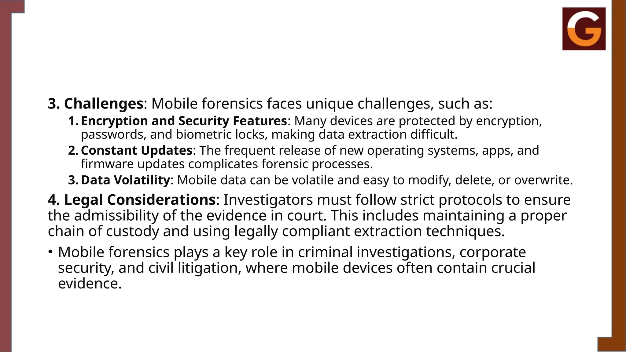 3. Challenges: Mobile forensics faces unique challenges, such as:
1. Encryption and Security Features: Many devices are protected by encryption,
passwords, and biometric locks, making data extraction difficult.
2. Constant Updates: The frequent release of new operating systems, apps, and
firmware updates complicates forensic processes.
3. Data Volatility: Mobile data can be volatile and easy to modify, delete, or overwrite.
4. Legal Considerations: Investigators must follow strict protocols to ensure
the admissibility of the evidence in court. This includes maintaining a proper
chain of custody and using legally compliant extraction techniques.
• Mobile forensics plays a key role in criminal investigations, corporate
security, and civil litigation, where mobile devices often contain crucial
evidence.
 