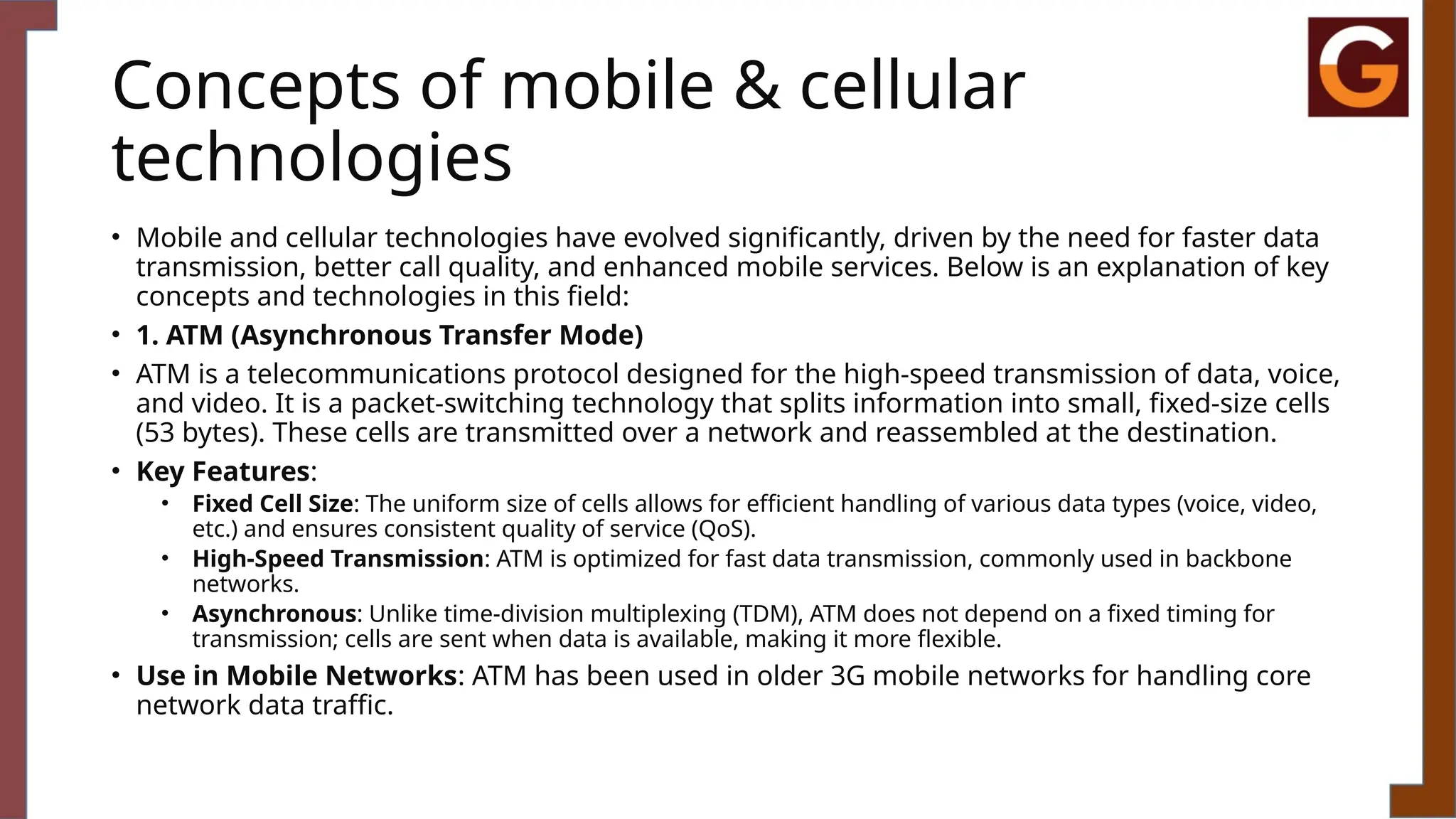 Concepts of mobile & cellular
technologies
• Mobile and cellular technologies have evolved significantly, driven by the need for faster data
transmission, better call quality, and enhanced mobile services. Below is an explanation of key
concepts and technologies in this field:
• 1. ATM (Asynchronous Transfer Mode)
• ATM is a telecommunications protocol designed for the high-speed transmission of data, voice,
and video. It is a packet-switching technology that splits information into small, fixed-size cells
(53 bytes). These cells are transmitted over a network and reassembled at the destination.
• Key Features:
• Fixed Cell Size: The uniform size of cells allows for efficient handling of various data types (voice, video,
etc.) and ensures consistent quality of service (QoS).
• High-Speed Transmission: ATM is optimized for fast data transmission, commonly used in backbone
networks.
• Asynchronous: Unlike time-division multiplexing (TDM), ATM does not depend on a fixed timing for
transmission; cells are sent when data is available, making it more flexible.
• Use in Mobile Networks: ATM has been used in older 3G mobile networks for handling core
network data traffic.
 