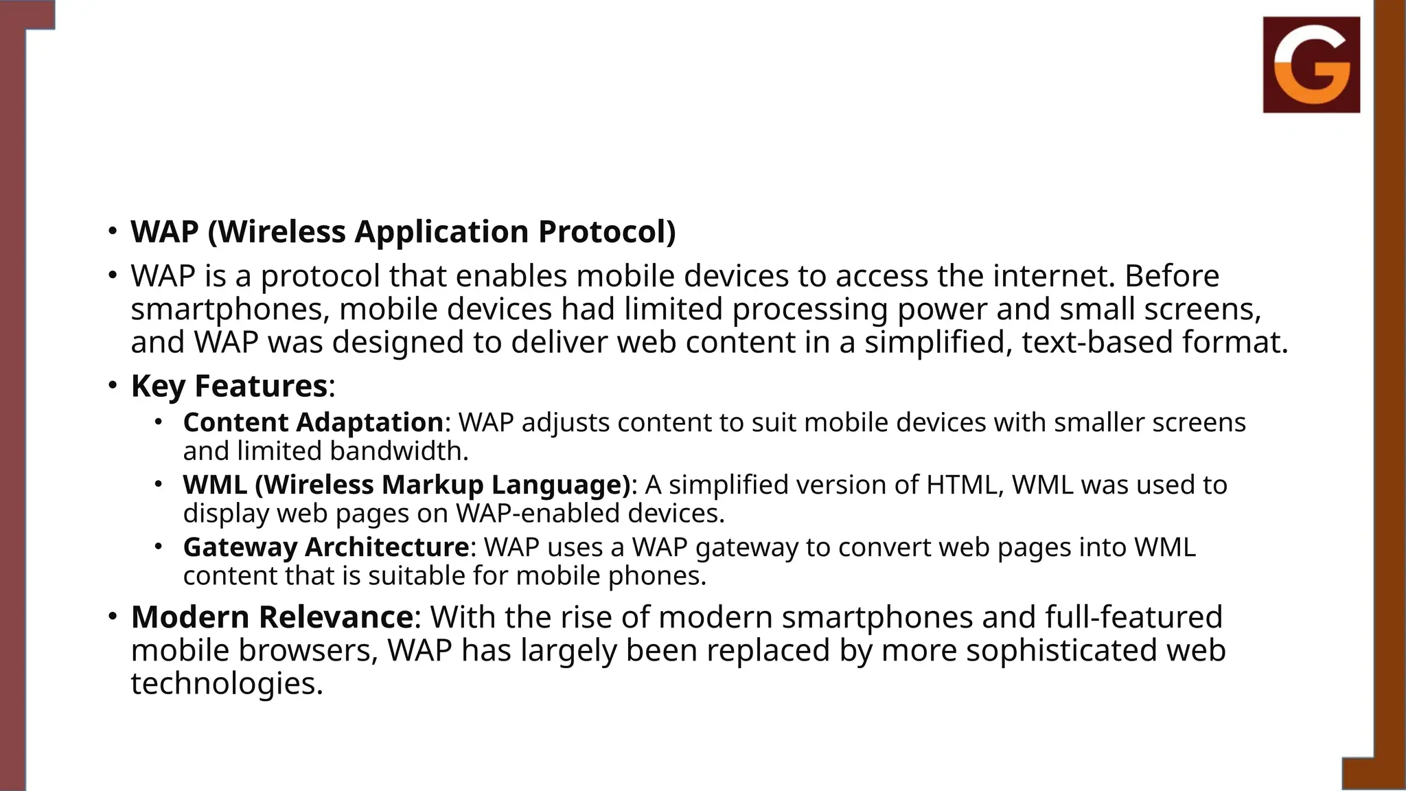• WAP (Wireless Application Protocol)
• WAP is a protocol that enables mobile devices to access the internet. Before
smartphones, mobile devices had limited processing power and small screens,
and WAP was designed to deliver web content in a simplified, text-based format.
• Key Features:
• Content Adaptation: WAP adjusts content to suit mobile devices with smaller screens
and limited bandwidth.
• WML (Wireless Markup Language): A simplified version of HTML, WML was used to
display web pages on WAP-enabled devices.
• Gateway Architecture: WAP uses a WAP gateway to convert web pages into WML
content that is suitable for mobile phones.
• Modern Relevance: With the rise of modern smartphones and full-featured
mobile browsers, WAP has largely been replaced by more sophisticated web
technologies.
 