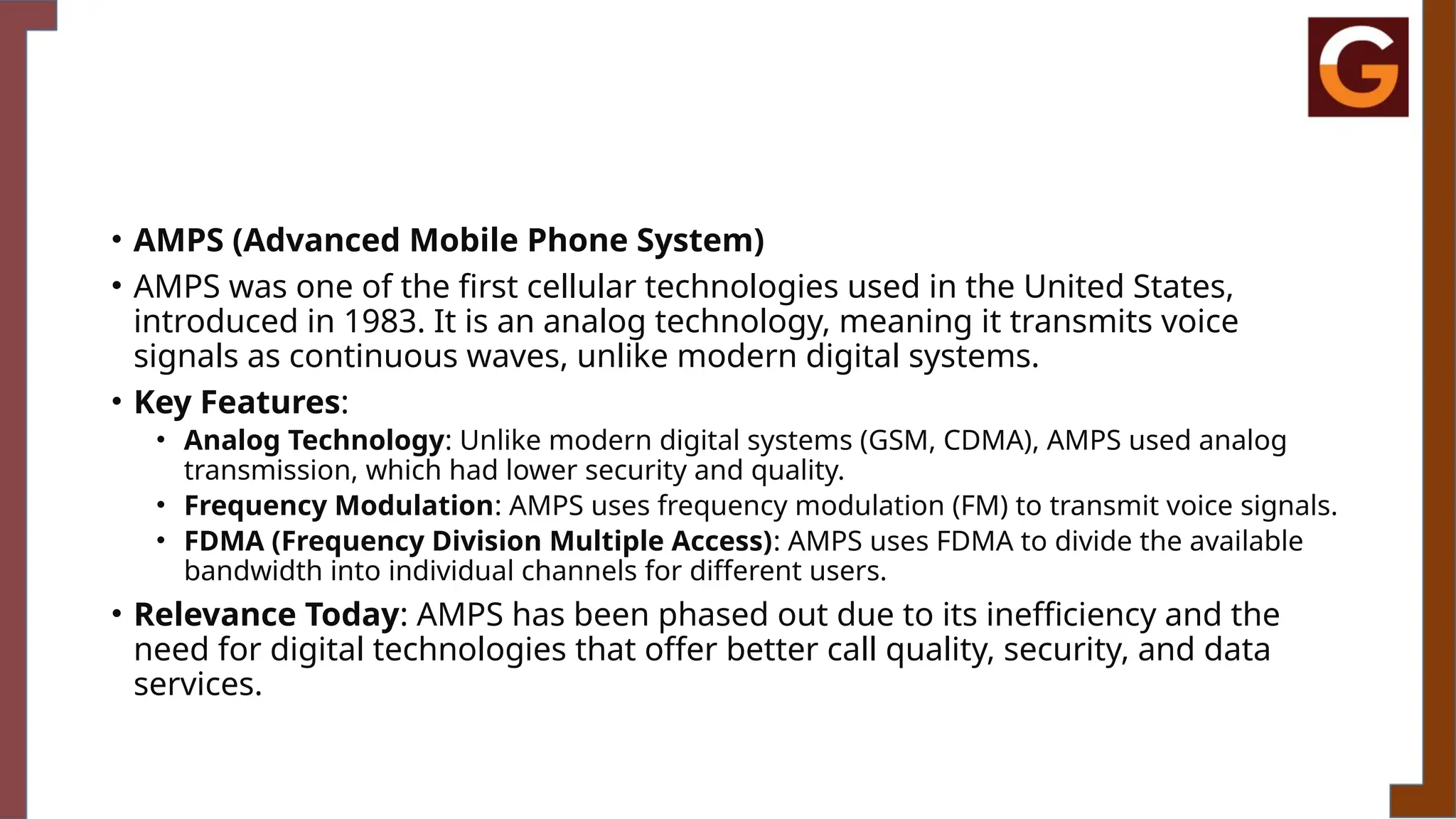 • AMPS (Advanced Mobile Phone System)
• AMPS was one of the first cellular technologies used in the United States,
introduced in 1983. It is an analog technology, meaning it transmits voice
signals as continuous waves, unlike modern digital systems.
• Key Features:
• Analog Technology: Unlike modern digital systems (GSM, CDMA), AMPS used analog
transmission, which had lower security and quality.
• Frequency Modulation: AMPS uses frequency modulation (FM) to transmit voice signals.
• FDMA (Frequency Division Multiple Access): AMPS uses FDMA to divide the available
bandwidth into individual channels for different users.
• Relevance Today: AMPS has been phased out due to its inefficiency and the
need for digital technologies that offer better call quality, security, and data
services.
 