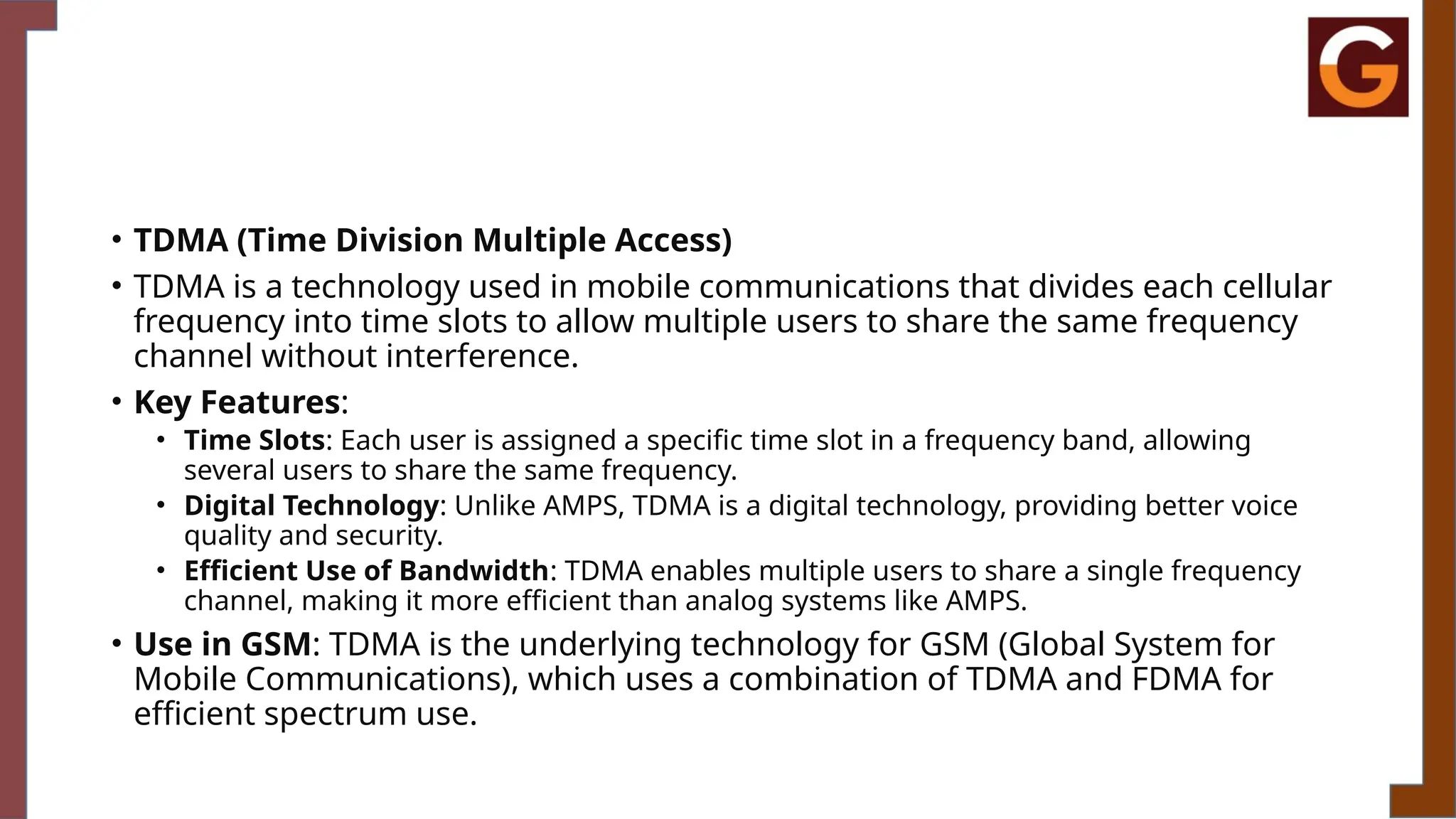• TDMA (Time Division Multiple Access)
• TDMA is a technology used in mobile communications that divides each cellular
frequency into time slots to allow multiple users to share the same frequency
channel without interference.
• Key Features:
• Time Slots: Each user is assigned a specific time slot in a frequency band, allowing
several users to share the same frequency.
• Digital Technology: Unlike AMPS, TDMA is a digital technology, providing better voice
quality and security.
• Efficient Use of Bandwidth: TDMA enables multiple users to share a single frequency
channel, making it more efficient than analog systems like AMPS.
• Use in GSM: TDMA is the underlying technology for GSM (Global System for
Mobile Communications), which uses a combination of TDMA and FDMA for
efficient spectrum use.
 