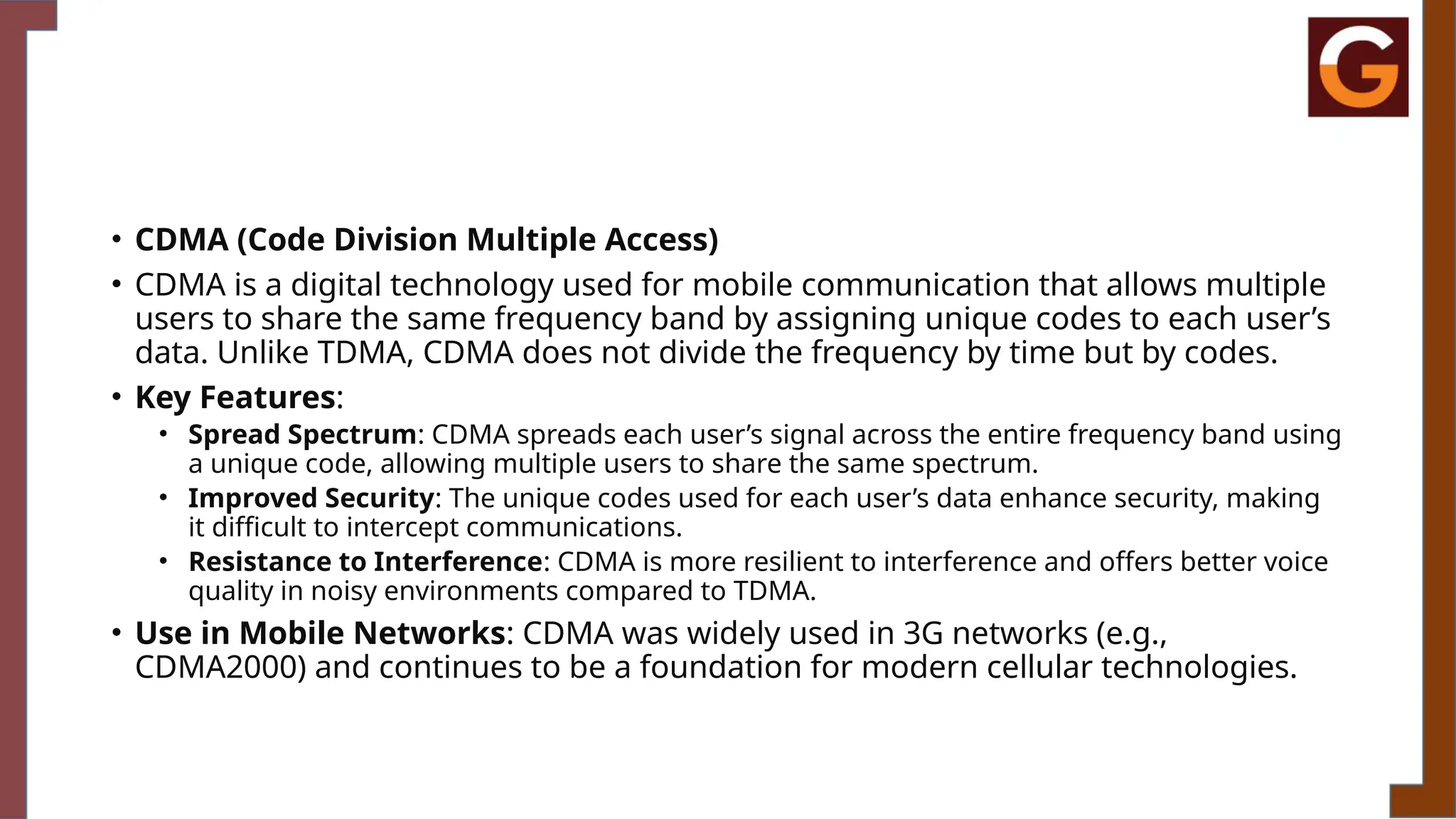 • CDMA (Code Division Multiple Access)
• CDMA is a digital technology used for mobile communication that allows multiple
users to share the same frequency band by assigning unique codes to each user’s
data. Unlike TDMA, CDMA does not divide the frequency by time but by codes.
• Key Features:
• Spread Spectrum: CDMA spreads each user’s signal across the entire frequency band using
a unique code, allowing multiple users to share the same spectrum.
• Improved Security: The unique codes used for each user’s data enhance security, making
it difficult to intercept communications.
• Resistance to Interference: CDMA is more resilient to interference and offers better voice
quality in noisy environments compared to TDMA.
• Use in Mobile Networks: CDMA was widely used in 3G networks (e.g.,
CDMA2000) and continues to be a foundation for modern cellular technologies.
 