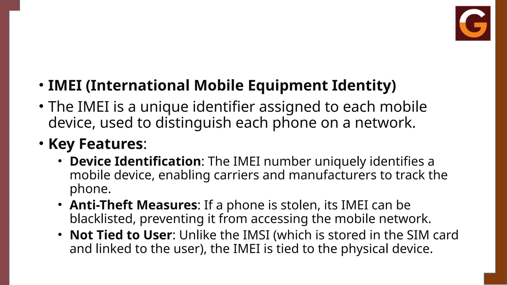 • IMEI (International Mobile Equipment Identity)
• The IMEI is a unique identifier assigned to each mobile
device, used to distinguish each phone on a network.
• Key Features:
• Device Identification: The IMEI number uniquely identifies a
mobile device, enabling carriers and manufacturers to track the
phone.
• Anti-Theft Measures: If a phone is stolen, its IMEI can be
blacklisted, preventing it from accessing the mobile network.
• Not Tied to User: Unlike the IMSI (which is stored in the SIM card
and linked to the user), the IMEI is tied to the physical device.
 