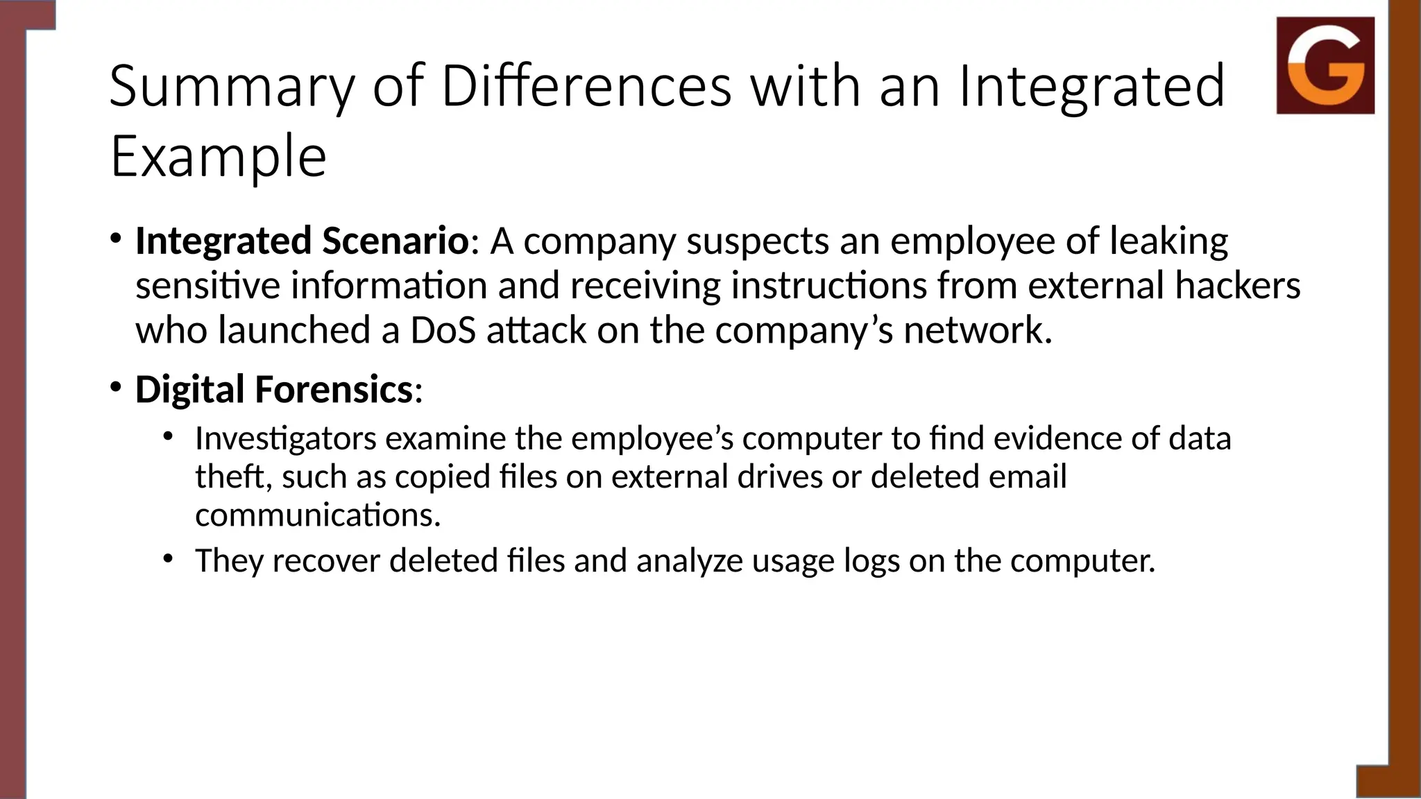 Summary of Differences with an Integrated
Example
• Integrated Scenario: A company suspects an employee of leaking
sensitive information and receiving instructions from external hackers
who launched a DoS attack on the company’s network.
• Digital Forensics:
• Investigators examine the employee’s computer to find evidence of data
theft, such as copied files on external drives or deleted email
communications.
• They recover deleted files and analyze usage logs on the computer.
 