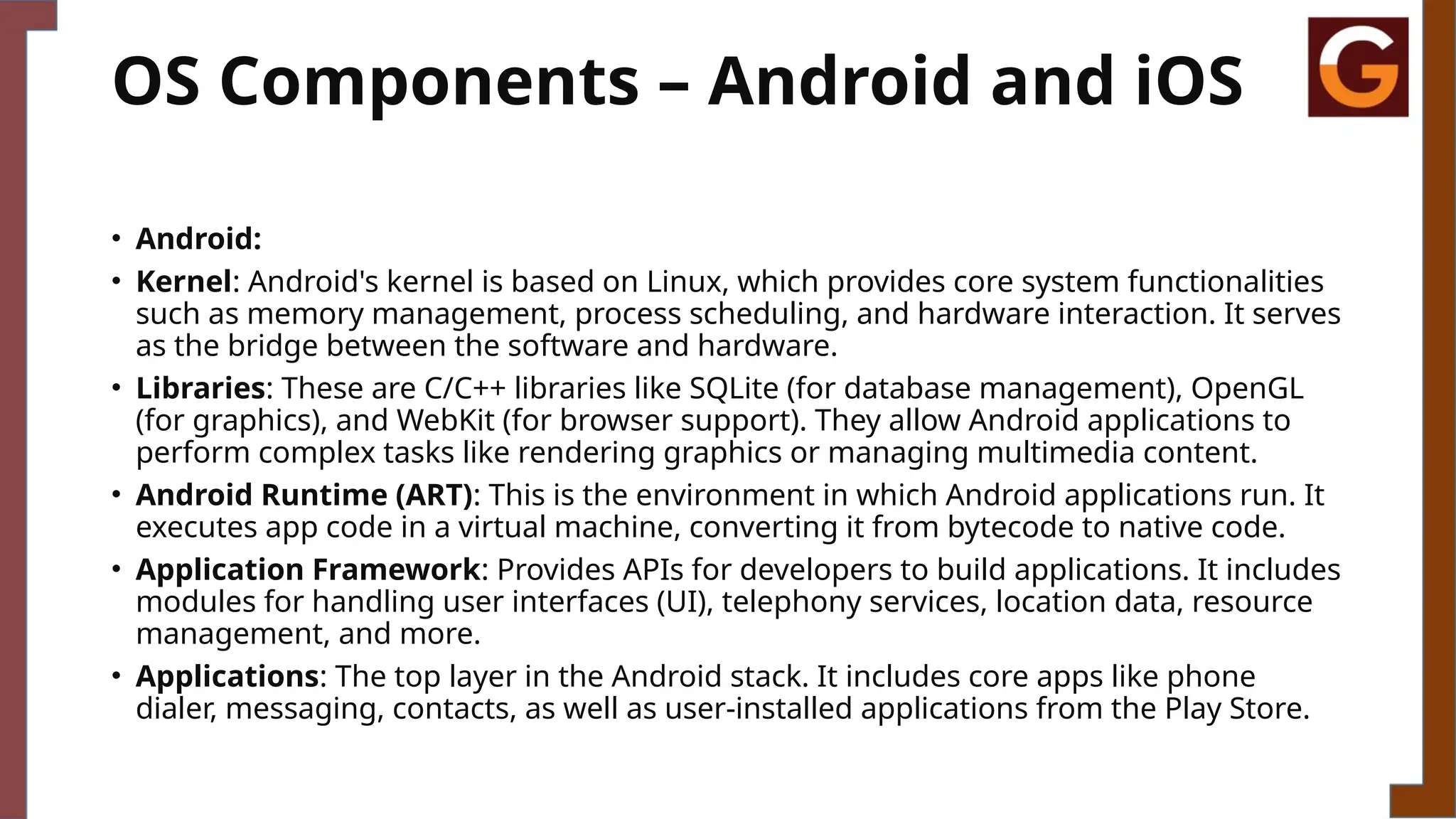 OS Components – Android and iOS
• Android:
• Kernel: Android's kernel is based on Linux, which provides core system functionalities
such as memory management, process scheduling, and hardware interaction. It serves
as the bridge between the software and hardware.
• Libraries: These are C/C++ libraries like SQLite (for database management), OpenGL
(for graphics), and WebKit (for browser support). They allow Android applications to
perform complex tasks like rendering graphics or managing multimedia content.
• Android Runtime (ART): This is the environment in which Android applications run. It
executes app code in a virtual machine, converting it from bytecode to native code.
• Application Framework: Provides APIs for developers to build applications. It includes
modules for handling user interfaces (UI), telephony services, location data, resource
management, and more.
• Applications: The top layer in the Android stack. It includes core apps like phone
dialer, messaging, contacts, as well as user-installed applications from the Play Store.
 
