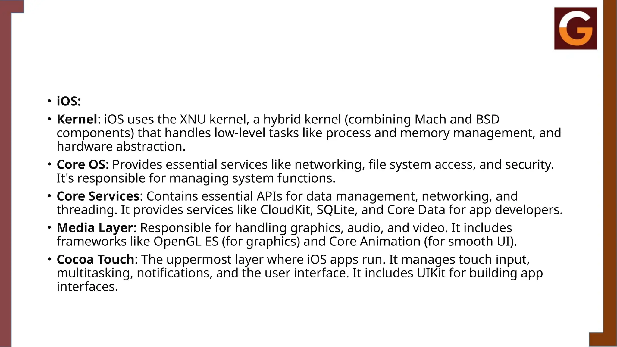 • iOS:
• Kernel: iOS uses the XNU kernel, a hybrid kernel (combining Mach and BSD
components) that handles low-level tasks like process and memory management, and
hardware abstraction.
• Core OS: Provides essential services like networking, file system access, and security.
It's responsible for managing system functions.
• Core Services: Contains essential APIs for data management, networking, and
threading. It provides services like CloudKit, SQLite, and Core Data for app developers.
• Media Layer: Responsible for handling graphics, audio, and video. It includes
frameworks like OpenGL ES (for graphics) and Core Animation (for smooth UI).
• Cocoa Touch: The uppermost layer where iOS apps run. It manages touch input,
multitasking, notifications, and the user interface. It includes UIKit for building app
interfaces.
 