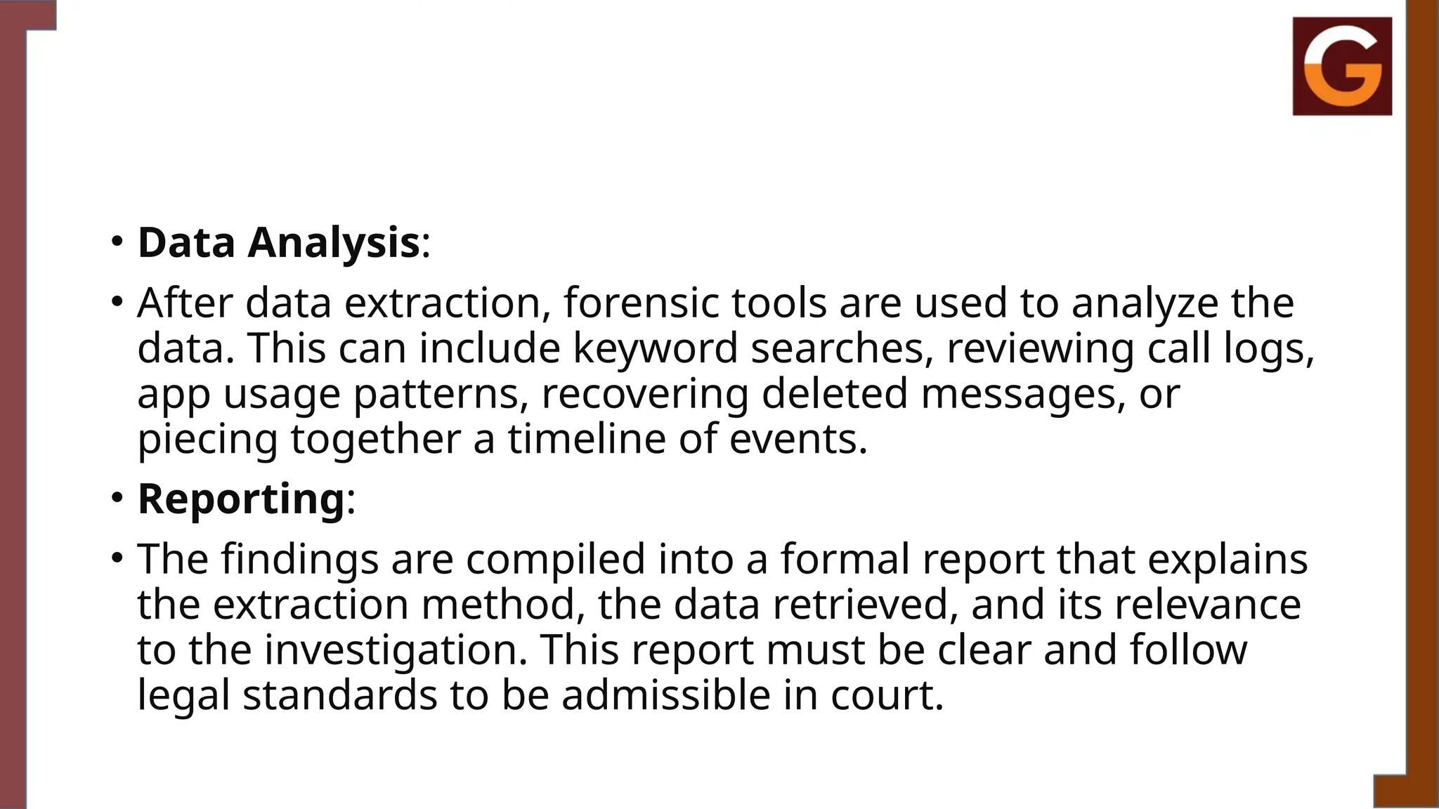 • Data Analysis:
• After data extraction, forensic tools are used to analyze the
data. This can include keyword searches, reviewing call logs,
app usage patterns, recovering deleted messages, or
piecing together a timeline of events.
• Reporting:
• The findings are compiled into a formal report that explains
the extraction method, the data retrieved, and its relevance
to the investigation. This report must be clear and follow
legal standards to be admissible in court.
 