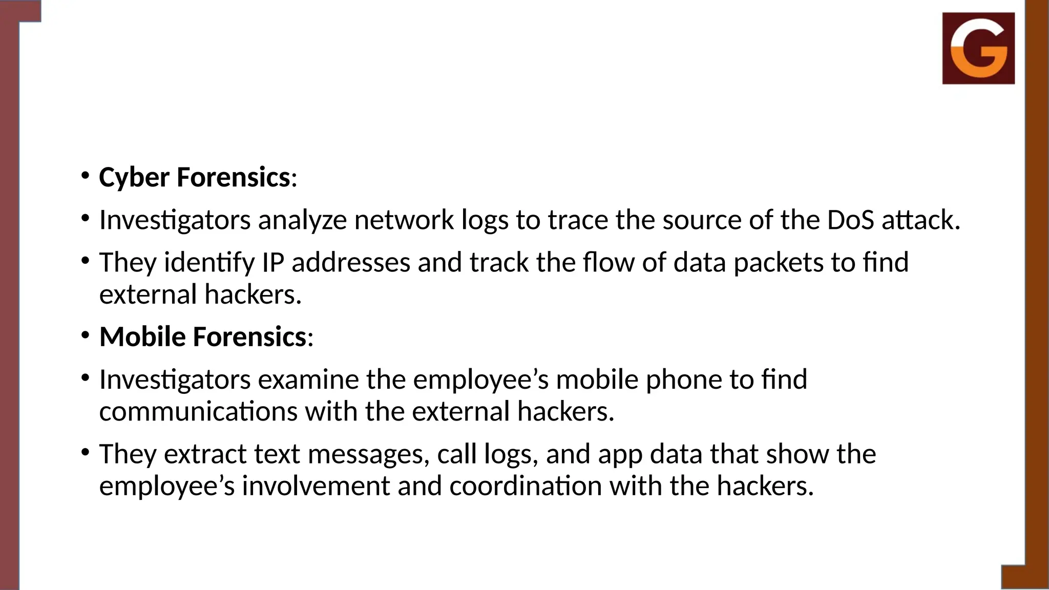 • Cyber Forensics:
• Investigators analyze network logs to trace the source of the DoS attack.
• They identify IP addresses and track the flow of data packets to find
external hackers.
• Mobile Forensics:
• Investigators examine the employee’s mobile phone to find
communications with the external hackers.
• They extract text messages, call logs, and app data that show the
employee’s involvement and coordination with the hackers.
 