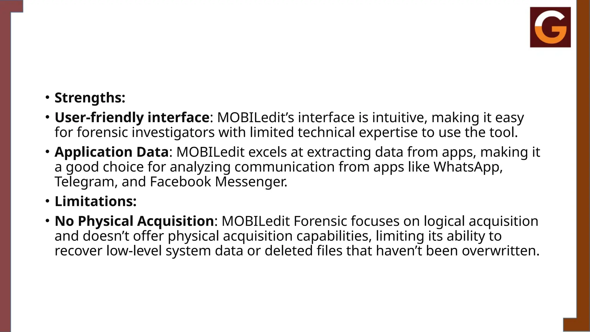 • Strengths:
• User-friendly interface: MOBILedit’s interface is intuitive, making it easy
for forensic investigators with limited technical expertise to use the tool.
• Application Data: MOBILedit excels at extracting data from apps, making it
a good choice for analyzing communication from apps like WhatsApp,
Telegram, and Facebook Messenger.
• Limitations:
• No Physical Acquisition: MOBILedit Forensic focuses on logical acquisition
and doesn’t offer physical acquisition capabilities, limiting its ability to
recover low-level system data or deleted files that haven’t been overwritten.
 