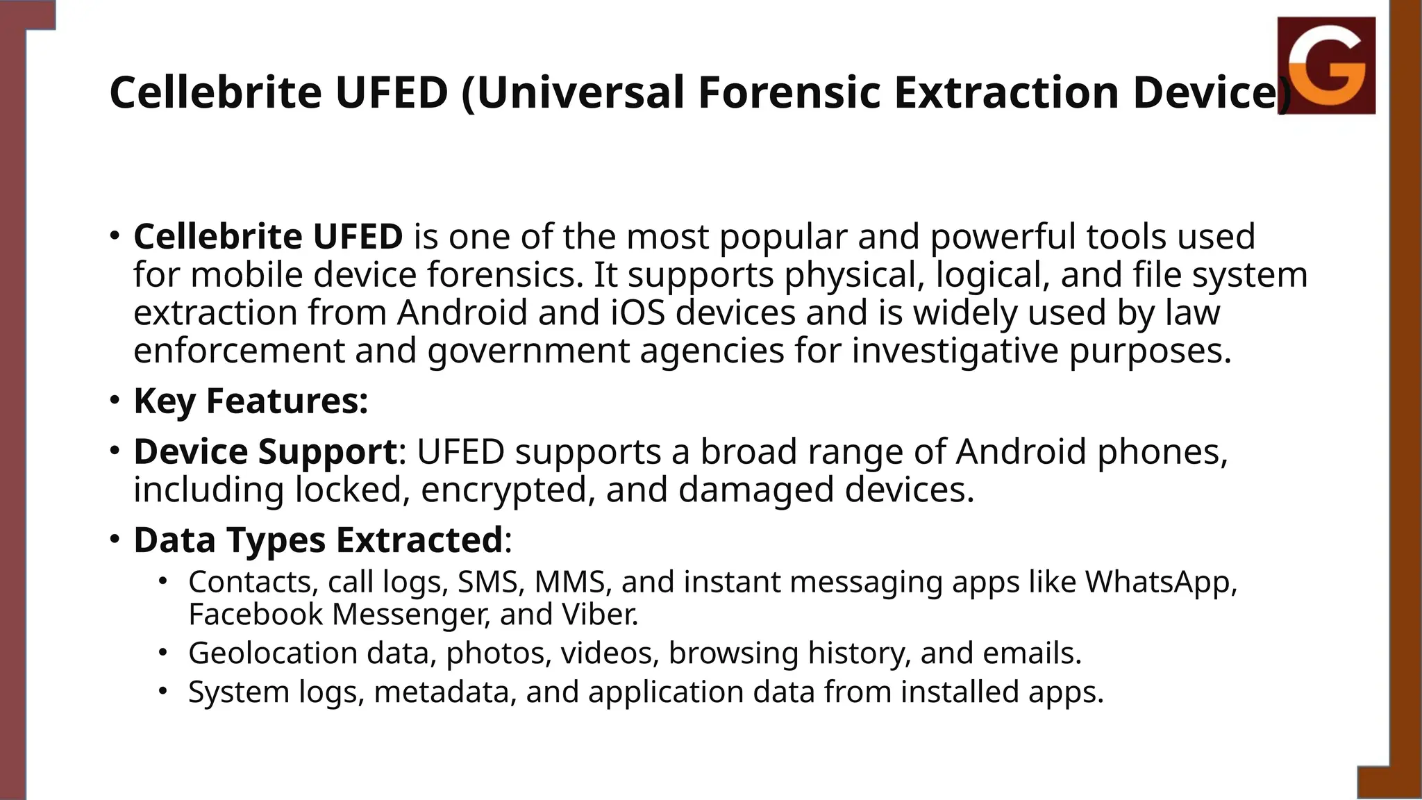 Cellebrite UFED (Universal Forensic Extraction Device)
• Cellebrite UFED is one of the most popular and powerful tools used
for mobile device forensics. It supports physical, logical, and file system
extraction from Android and iOS devices and is widely used by law
enforcement and government agencies for investigative purposes.
• Key Features:
• Device Support: UFED supports a broad range of Android phones,
including locked, encrypted, and damaged devices.
• Data Types Extracted:
• Contacts, call logs, SMS, MMS, and instant messaging apps like WhatsApp,
Facebook Messenger, and Viber.
• Geolocation data, photos, videos, browsing history, and emails.
• System logs, metadata, and application data from installed apps.
 