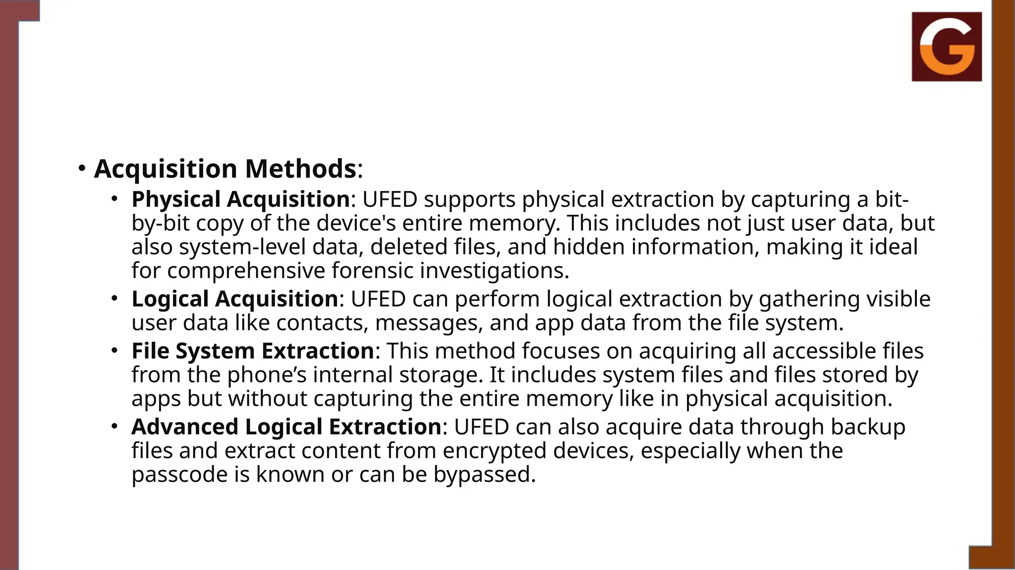 • Acquisition Methods:
• Physical Acquisition: UFED supports physical extraction by capturing a bit-
by-bit copy of the device's entire memory. This includes not just user data, but
also system-level data, deleted files, and hidden information, making it ideal
for comprehensive forensic investigations.
• Logical Acquisition: UFED can perform logical extraction by gathering visible
user data like contacts, messages, and app data from the file system.
• File System Extraction: This method focuses on acquiring all accessible files
from the phone’s internal storage. It includes system files and files stored by
apps but without capturing the entire memory like in physical acquisition.
• Advanced Logical Extraction: UFED can also acquire data through backup
files and extract content from encrypted devices, especially when the
passcode is known or can be bypassed.
 