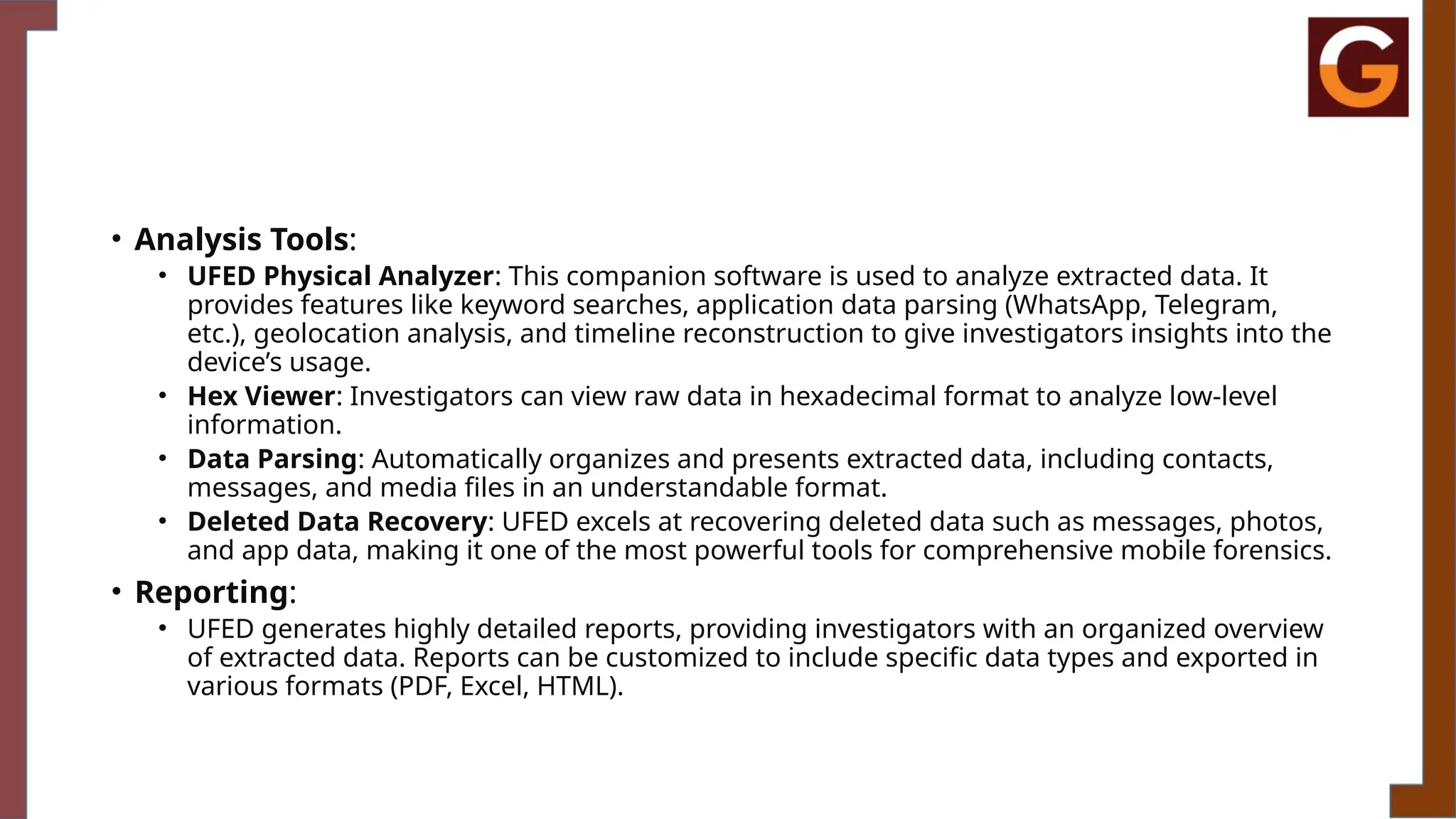 • Analysis Tools:
• UFED Physical Analyzer: This companion software is used to analyze extracted data. It
provides features like keyword searches, application data parsing (WhatsApp, Telegram,
etc.), geolocation analysis, and timeline reconstruction to give investigators insights into the
device’s usage.
• Hex Viewer: Investigators can view raw data in hexadecimal format to analyze low-level
information.
• Data Parsing: Automatically organizes and presents extracted data, including contacts,
messages, and media files in an understandable format.
• Deleted Data Recovery: UFED excels at recovering deleted data such as messages, photos,
and app data, making it one of the most powerful tools for comprehensive mobile forensics.
• Reporting:
• UFED generates highly detailed reports, providing investigators with an organized overview
of extracted data. Reports can be customized to include specific data types and exported in
various formats (PDF, Excel, HTML).
 