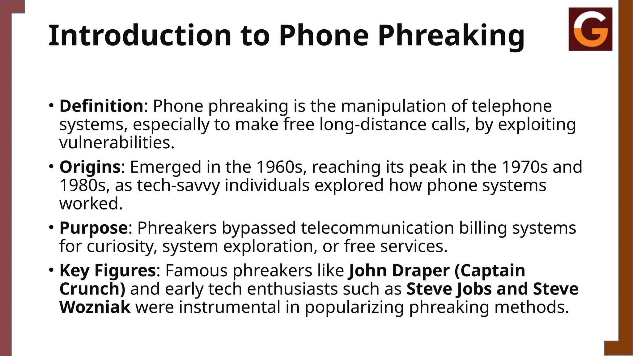 Introduction to Phone Phreaking
• Definition: Phone phreaking is the manipulation of telephone
systems, especially to make free long-distance calls, by exploiting
vulnerabilities.
• Origins: Emerged in the 1960s, reaching its peak in the 1970s and
1980s, as tech-savvy individuals explored how phone systems
worked.
• Purpose: Phreakers bypassed telecommunication billing systems
for curiosity, system exploration, or free services.
• Key Figures: Famous phreakers like John Draper (Captain
Crunch) and early tech enthusiasts such as Steve Jobs and Steve
Wozniak were instrumental in popularizing phreaking methods.
 