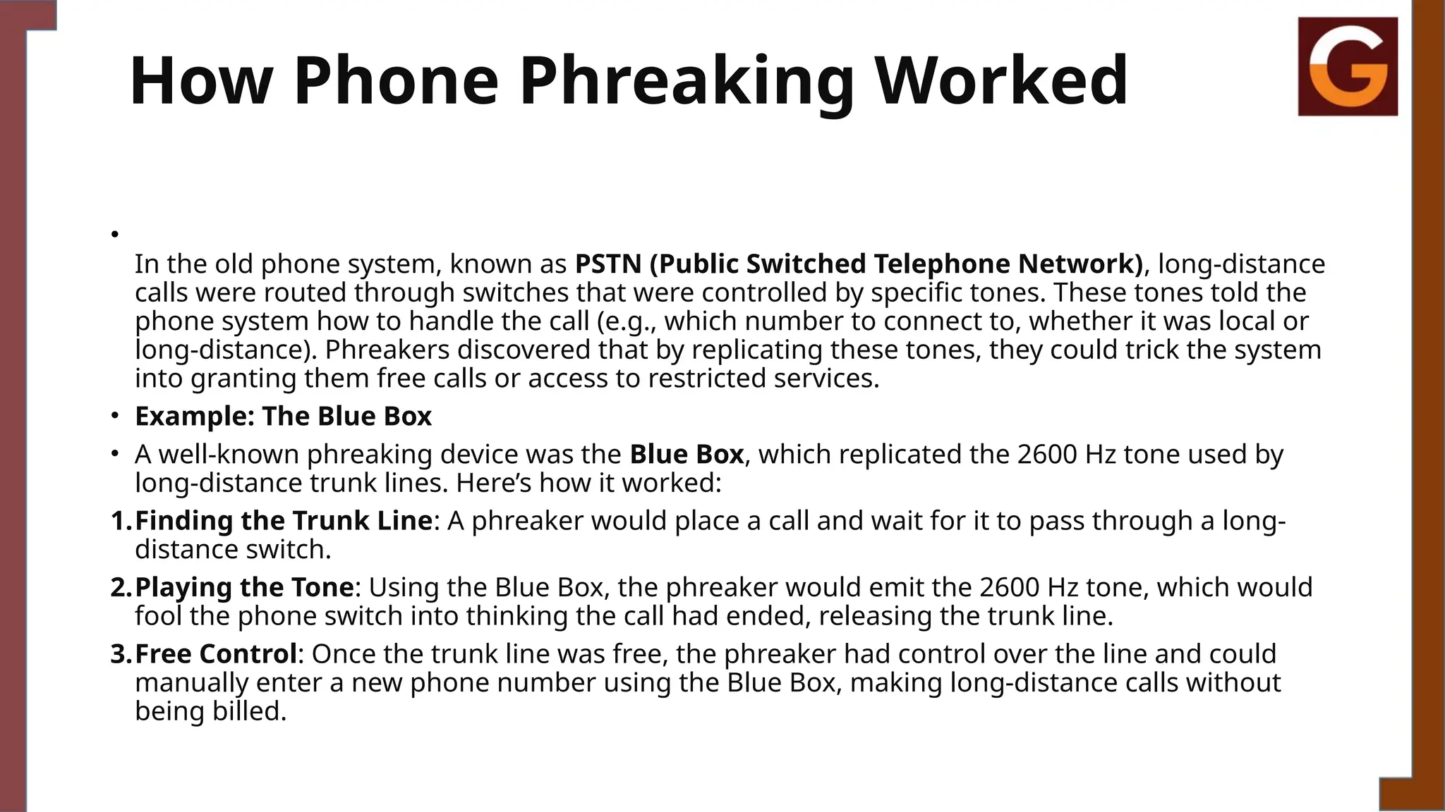 How Phone Phreaking Worked
•
In the old phone system, known as PSTN (Public Switched Telephone Network), long-distance
calls were routed through switches that were controlled by specific tones. These tones told the
phone system how to handle the call (e.g., which number to connect to, whether it was local or
long-distance). Phreakers discovered that by replicating these tones, they could trick the system
into granting them free calls or access to restricted services.
• Example: The Blue Box
• A well-known phreaking device was the Blue Box, which replicated the 2600 Hz tone used by
long-distance trunk lines. Here’s how it worked:
1.Finding the Trunk Line: A phreaker would place a call and wait for it to pass through a long-
distance switch.
2.Playing the Tone: Using the Blue Box, the phreaker would emit the 2600 Hz tone, which would
fool the phone switch into thinking the call had ended, releasing the trunk line.
3.Free Control: Once the trunk line was free, the phreaker had control over the line and could
manually enter a new phone number using the Blue Box, making long-distance calls without
being billed.
 