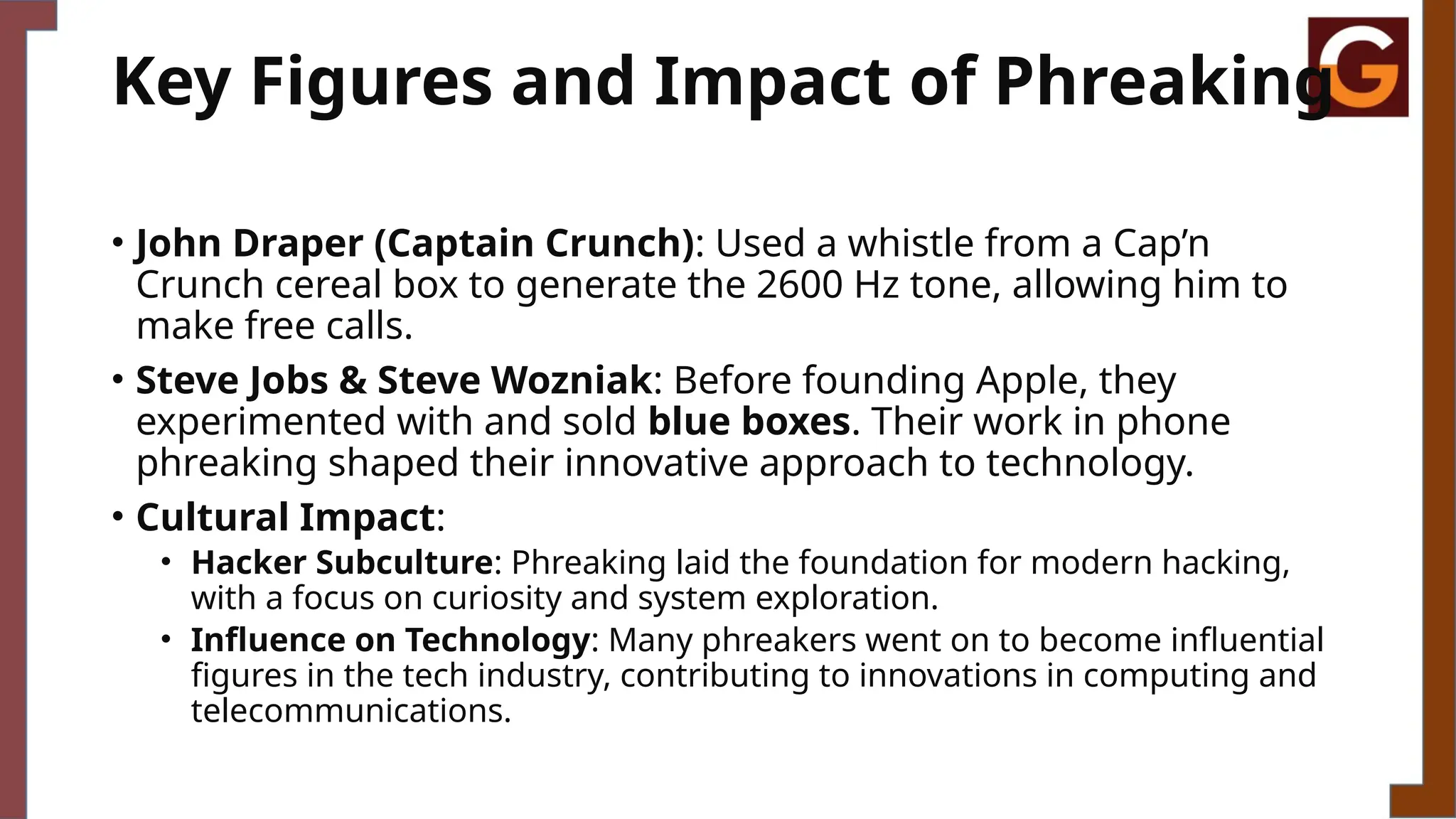 Key Figures and Impact of Phreaking
• John Draper (Captain Crunch): Used a whistle from a Cap’n
Crunch cereal box to generate the 2600 Hz tone, allowing him to
make free calls.
• Steve Jobs & Steve Wozniak: Before founding Apple, they
experimented with and sold blue boxes. Their work in phone
phreaking shaped their innovative approach to technology.
• Cultural Impact:
• Hacker Subculture: Phreaking laid the foundation for modern hacking,
with a focus on curiosity and system exploration.
• Influence on Technology: Many phreakers went on to become influential
figures in the tech industry, contributing to innovations in computing and
telecommunications.
 