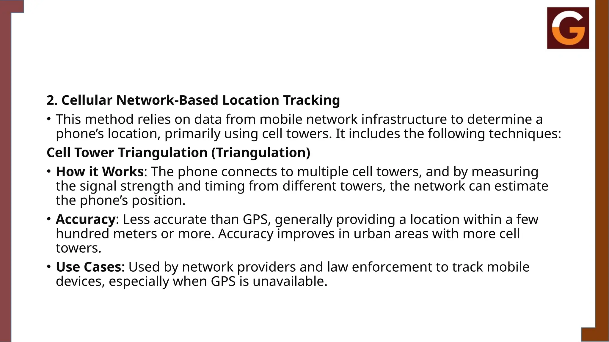 2. Cellular Network-Based Location Tracking
• This method relies on data from mobile network infrastructure to determine a
phone’s location, primarily using cell towers. It includes the following techniques:
Cell Tower Triangulation (Triangulation)
• How it Works: The phone connects to multiple cell towers, and by measuring
the signal strength and timing from different towers, the network can estimate
the phone’s position.
• Accuracy: Less accurate than GPS, generally providing a location within a few
hundred meters or more. Accuracy improves in urban areas with more cell
towers.
• Use Cases: Used by network providers and law enforcement to track mobile
devices, especially when GPS is unavailable.
 