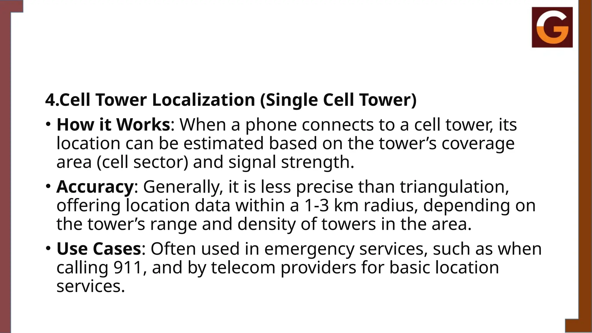 4.Cell Tower Localization (Single Cell Tower)
• How it Works: When a phone connects to a cell tower, its
location can be estimated based on the tower’s coverage
area (cell sector) and signal strength.
• Accuracy: Generally, it is less precise than triangulation,
offering location data within a 1-3 km radius, depending on
the tower’s range and density of towers in the area.
• Use Cases: Often used in emergency services, such as when
calling 911, and by telecom providers for basic location
services.
 