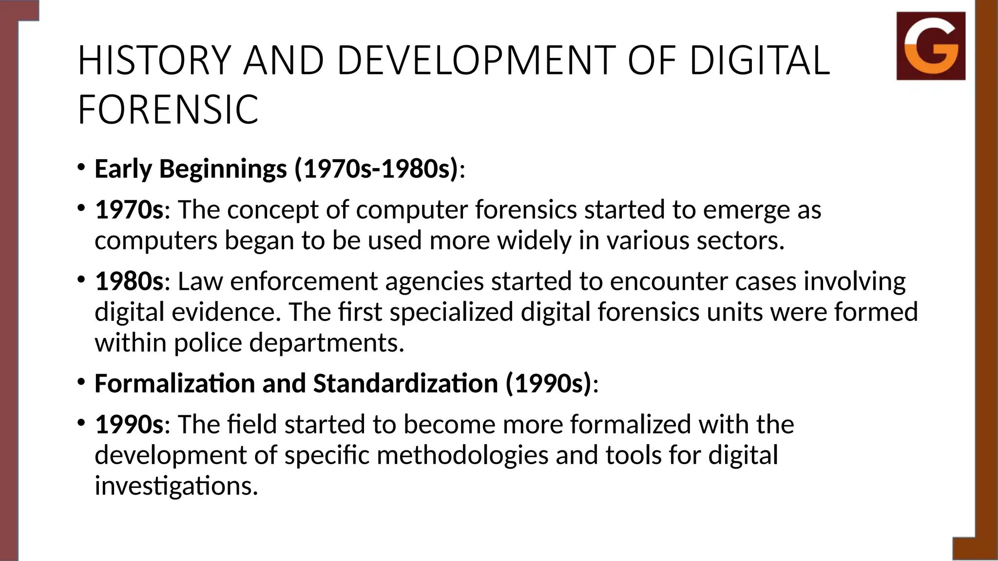 HISTORY AND DEVELOPMENT OF DIGITAL
FORENSIC
• Early Beginnings (1970s-1980s):
• 1970s: The concept of computer forensics started to emerge as
computers began to be used more widely in various sectors.
• 1980s: Law enforcement agencies started to encounter cases involving
digital evidence. The first specialized digital forensics units were formed
within police departments.
• Formalization and Standardization (1990s):
• 1990s: The field started to become more formalized with the
development of specific methodologies and tools for digital
investigations.
 