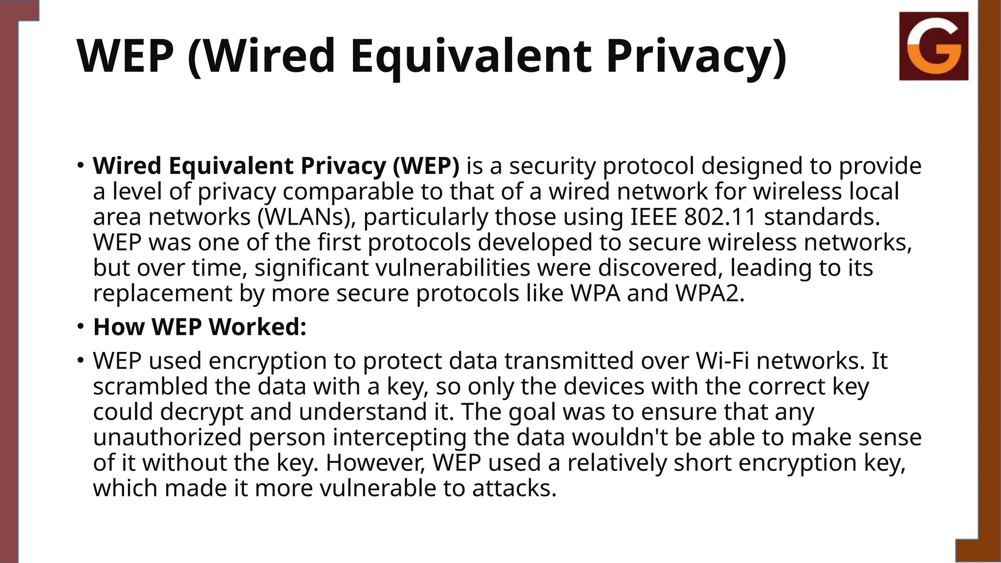 WEP (Wired Equivalent Privacy)
• Wired Equivalent Privacy (WEP) is a security protocol designed to provide
a level of privacy comparable to that of a wired network for wireless local
area networks (WLANs), particularly those using IEEE 802.11 standards.
WEP was one of the first protocols developed to secure wireless networks,
but over time, significant vulnerabilities were discovered, leading to its
replacement by more secure protocols like WPA and WPA2.
• How WEP Worked:
• WEP used encryption to protect data transmitted over Wi-Fi networks. It
scrambled the data with a key, so only the devices with the correct key
could decrypt and understand it. The goal was to ensure that any
unauthorized person intercepting the data wouldn't be able to make sense
of it without the key. However, WEP used a relatively short encryption key,
which made it more vulnerable to attacks.
 