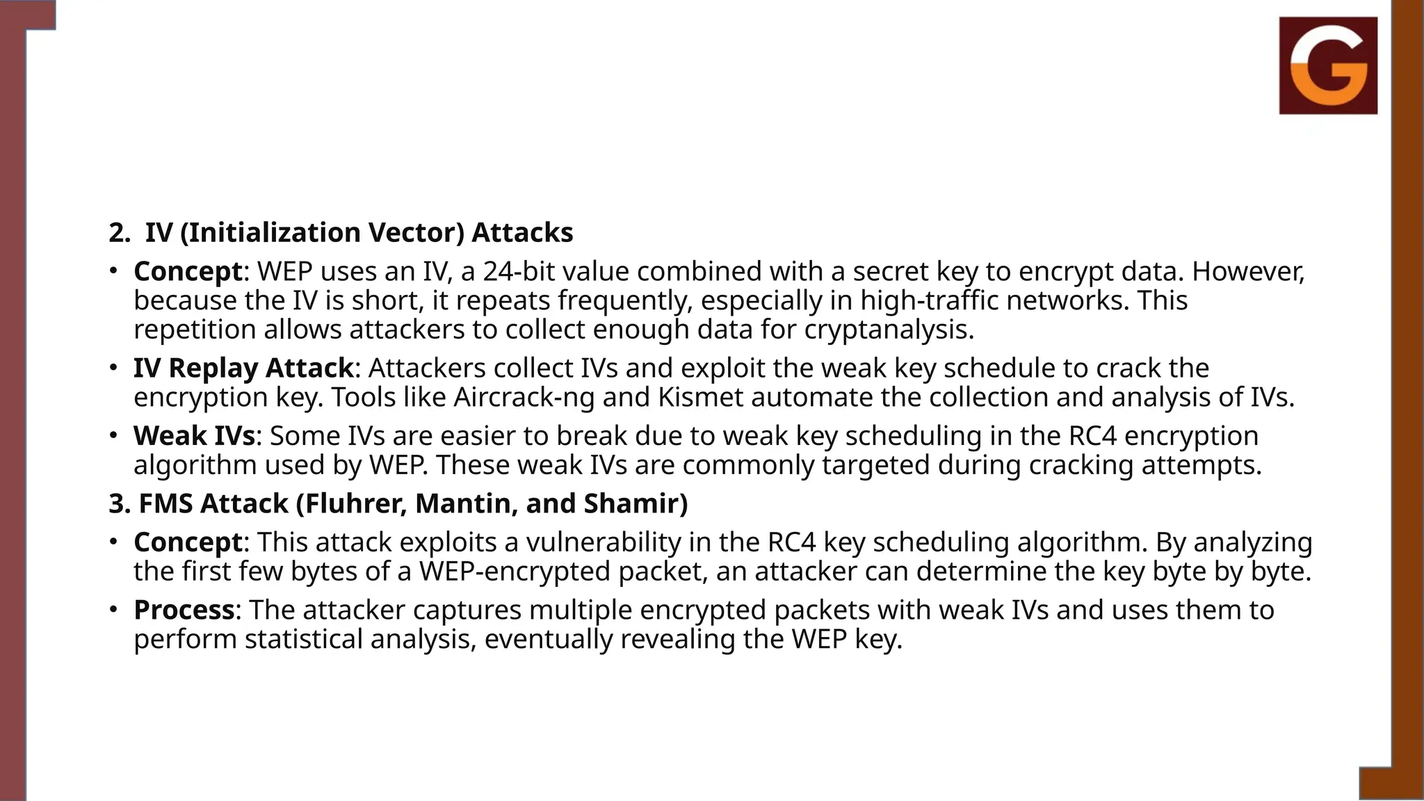 2. IV (Initialization Vector) Attacks
• Concept: WEP uses an IV, a 24-bit value combined with a secret key to encrypt data. However,
because the IV is short, it repeats frequently, especially in high-traffic networks. This
repetition allows attackers to collect enough data for cryptanalysis.
• IV Replay Attack: Attackers collect IVs and exploit the weak key schedule to crack the
encryption key. Tools like Aircrack-ng and Kismet automate the collection and analysis of IVs.
• Weak IVs: Some IVs are easier to break due to weak key scheduling in the RC4 encryption
algorithm used by WEP. These weak IVs are commonly targeted during cracking attempts.
3. FMS Attack (Fluhrer, Mantin, and Shamir)
• Concept: This attack exploits a vulnerability in the RC4 key scheduling algorithm. By analyzing
the first few bytes of a WEP-encrypted packet, an attacker can determine the key byte by byte.
• Process: The attacker captures multiple encrypted packets with weak IVs and uses them to
perform statistical analysis, eventually revealing the WEP key.
 