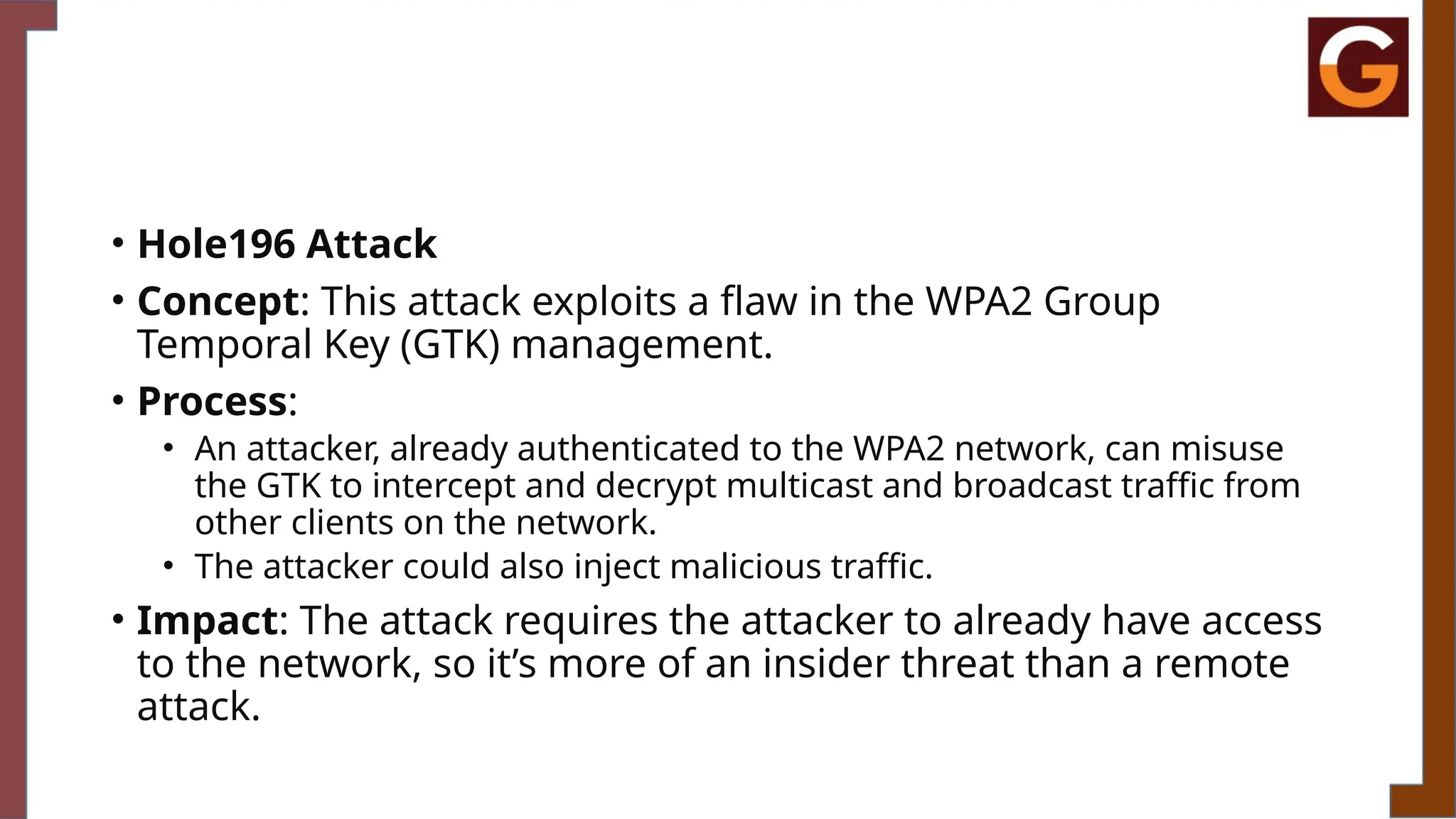 • Hole196 Attack
• Concept: This attack exploits a flaw in the WPA2 Group
Temporal Key (GTK) management.
• Process:
• An attacker, already authenticated to the WPA2 network, can misuse
the GTK to intercept and decrypt multicast and broadcast traffic from
other clients on the network.
• The attacker could also inject malicious traffic.
• Impact: The attack requires the attacker to already have access
to the network, so it’s more of an insider threat than a remote
attack.
 