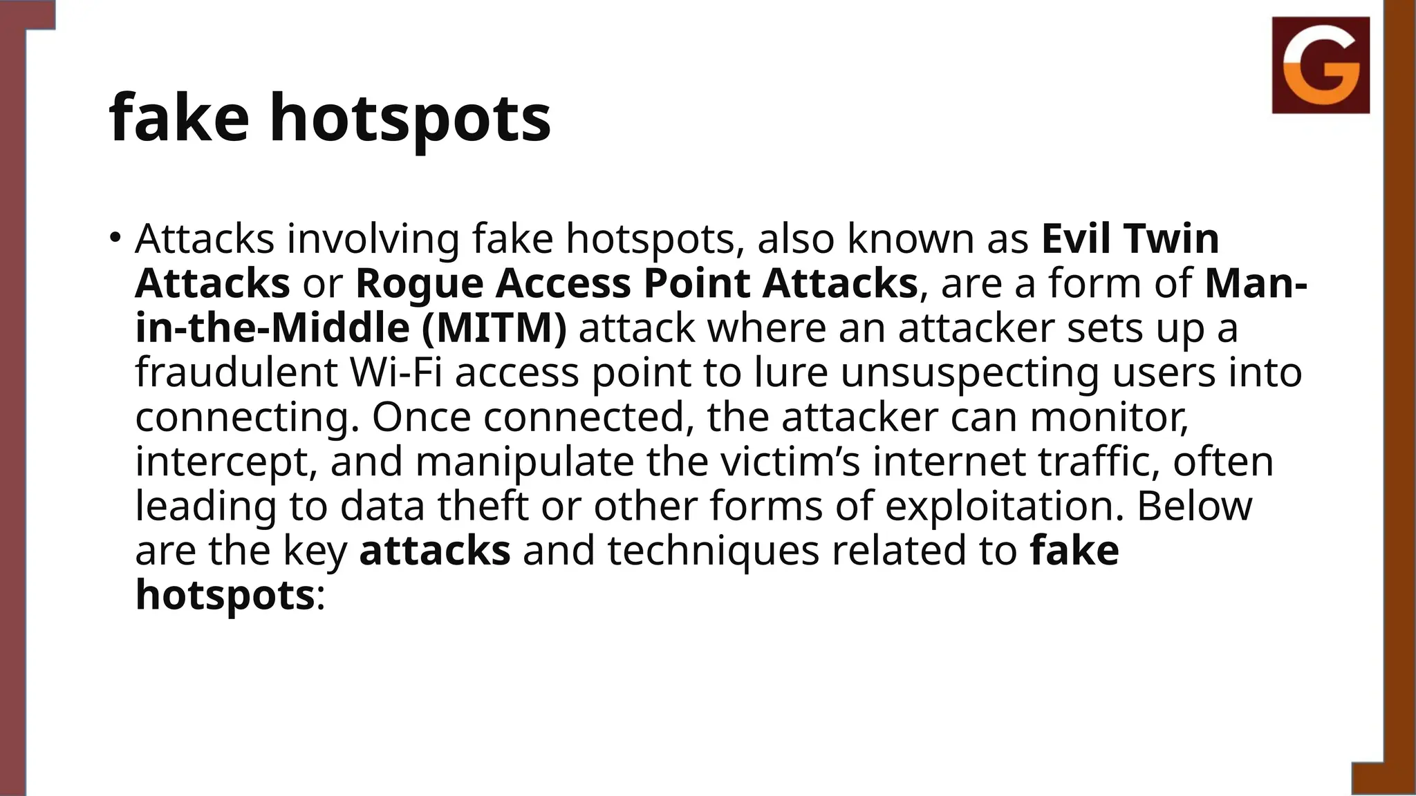 fake hotspots
• Attacks involving fake hotspots, also known as Evil Twin
Attacks or Rogue Access Point Attacks, are a form of Man-
in-the-Middle (MITM) attack where an attacker sets up a
fraudulent Wi-Fi access point to lure unsuspecting users into
connecting. Once connected, the attacker can monitor,
intercept, and manipulate the victim’s internet traffic, often
leading to data theft or other forms of exploitation. Below
are the key attacks and techniques related to fake
hotspots:
 