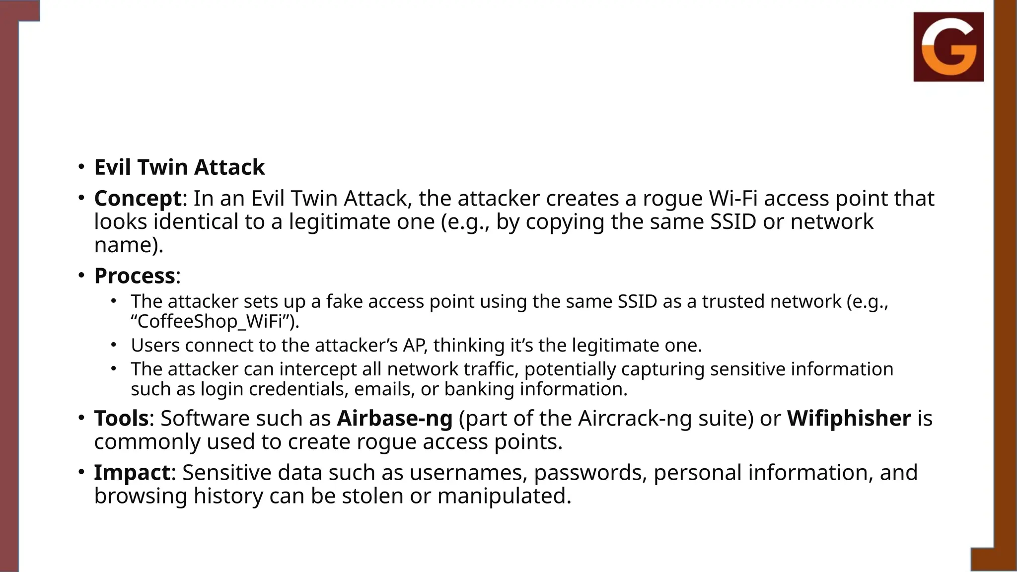 • Evil Twin Attack
• Concept: In an Evil Twin Attack, the attacker creates a rogue Wi-Fi access point that
looks identical to a legitimate one (e.g., by copying the same SSID or network
name).
• Process:
• The attacker sets up a fake access point using the same SSID as a trusted network (e.g.,
“CoffeeShop_WiFi”).
• Users connect to the attacker’s AP, thinking it’s the legitimate one.
• The attacker can intercept all network traffic, potentially capturing sensitive information
such as login credentials, emails, or banking information.
• Tools: Software such as Airbase-ng (part of the Aircrack-ng suite) or Wifiphisher is
commonly used to create rogue access points.
• Impact: Sensitive data such as usernames, passwords, personal information, and
browsing history can be stolen or manipulated.
 