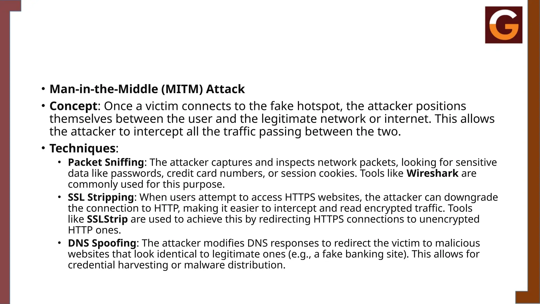 • Man-in-the-Middle (MITM) Attack
• Concept: Once a victim connects to the fake hotspot, the attacker positions
themselves between the user and the legitimate network or internet. This allows
the attacker to intercept all the traffic passing between the two.
• Techniques:
• Packet Sniffing: The attacker captures and inspects network packets, looking for sensitive
data like passwords, credit card numbers, or session cookies. Tools like Wireshark are
commonly used for this purpose.
• SSL Stripping: When users attempt to access HTTPS websites, the attacker can downgrade
the connection to HTTP, making it easier to intercept and read encrypted traffic. Tools
like SSLStrip are used to achieve this by redirecting HTTPS connections to unencrypted
HTTP ones.
• DNS Spoofing: The attacker modifies DNS responses to redirect the victim to malicious
websites that look identical to legitimate ones (e.g., a fake banking site). This allows for
credential harvesting or malware distribution.
 