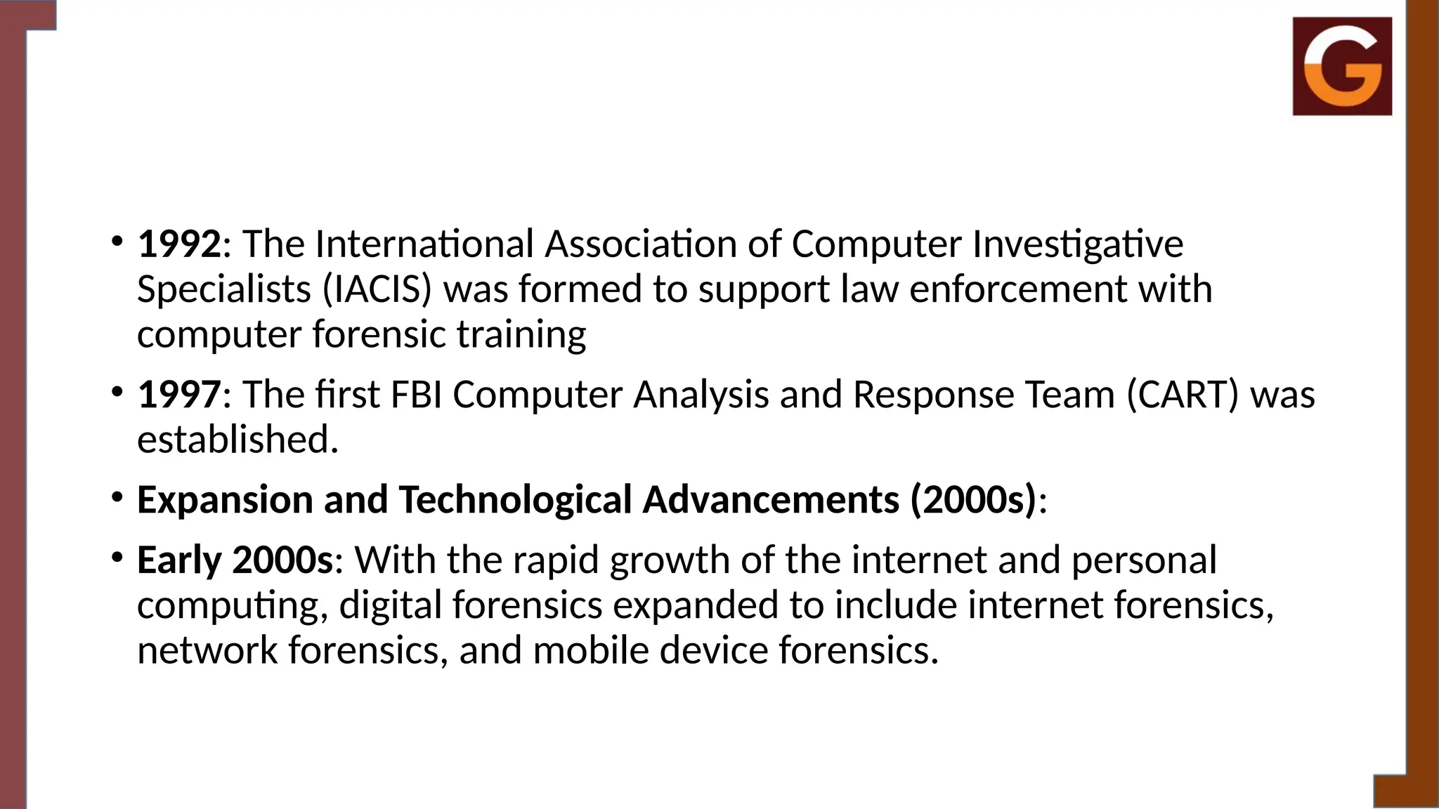 • 1992: The International Association of Computer Investigative
Specialists (IACIS) was formed to support law enforcement with
computer forensic training
• 1997: The first FBI Computer Analysis and Response Team (CART) was
established.
• Expansion and Technological Advancements (2000s):
• Early 2000s: With the rapid growth of the internet and personal
computing, digital forensics expanded to include internet forensics,
network forensics, and mobile device forensics.
 