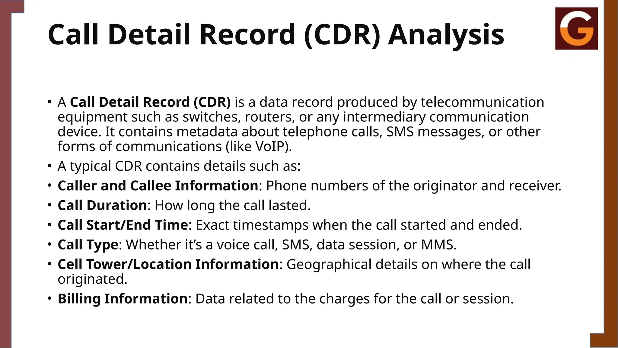 Call Detail Record (CDR) Analysis
• A Call Detail Record (CDR) is a data record produced by telecommunication
equipment such as switches, routers, or any intermediary communication
device. It contains metadata about telephone calls, SMS messages, or other
forms of communications (like VoIP).
• A typical CDR contains details such as:
• Caller and Callee Information: Phone numbers of the originator and receiver.
• Call Duration: How long the call lasted.
• Call Start/End Time: Exact timestamps when the call started and ended.
• Call Type: Whether it’s a voice call, SMS, data session, or MMS.
• Cell Tower/Location Information: Geographical details on where the call
originated.
• Billing Information: Data related to the charges for the call or session.
 