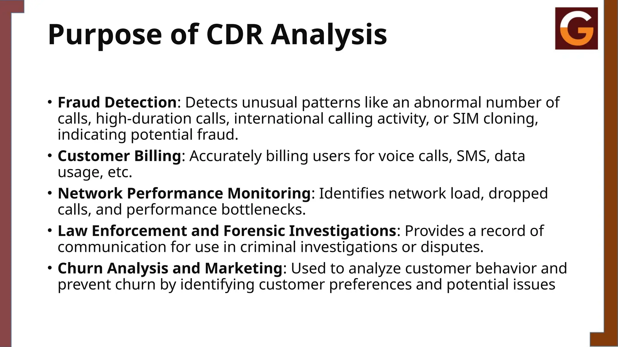 Purpose of CDR Analysis
• Fraud Detection: Detects unusual patterns like an abnormal number of
calls, high-duration calls, international calling activity, or SIM cloning,
indicating potential fraud.
• Customer Billing: Accurately billing users for voice calls, SMS, data
usage, etc.
• Network Performance Monitoring: Identifies network load, dropped
calls, and performance bottlenecks.
• Law Enforcement and Forensic Investigations: Provides a record of
communication for use in criminal investigations or disputes.
• Churn Analysis and Marketing: Used to analyze customer behavior and
prevent churn by identifying customer preferences and potential issues
 