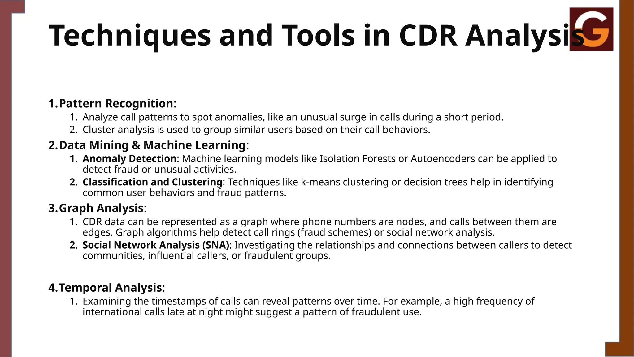 Techniques and Tools in CDR Analysis
1.Pattern Recognition:
1. Analyze call patterns to spot anomalies, like an unusual surge in calls during a short period.
2. Cluster analysis is used to group similar users based on their call behaviors.
2.Data Mining & Machine Learning:
1. Anomaly Detection: Machine learning models like Isolation Forests or Autoencoders can be applied to
detect fraud or unusual activities.
2. Classification and Clustering: Techniques like k-means clustering or decision trees help in identifying
common user behaviors and fraud patterns.
3.Graph Analysis:
1. CDR data can be represented as a graph where phone numbers are nodes, and calls between them are
edges. Graph algorithms help detect call rings (fraud schemes) or social network analysis.
2. Social Network Analysis (SNA): Investigating the relationships and connections between callers to detect
communities, influential callers, or fraudulent groups.
4.Temporal Analysis:
1. Examining the timestamps of calls can reveal patterns over time. For example, a high frequency of
international calls late at night might suggest a pattern of fraudulent use.
 