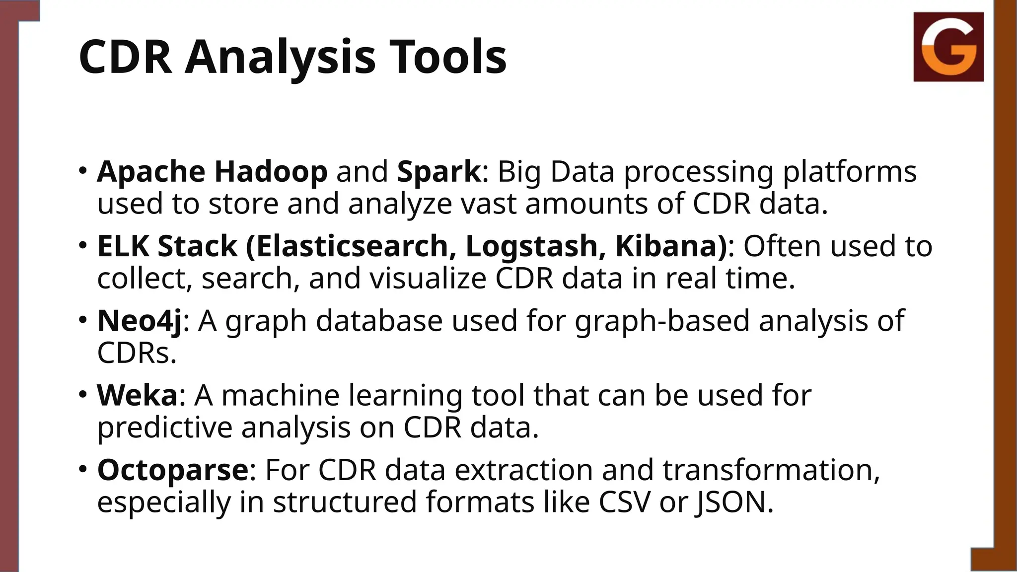 CDR Analysis Tools
• Apache Hadoop and Spark: Big Data processing platforms
used to store and analyze vast amounts of CDR data.
• ELK Stack (Elasticsearch, Logstash, Kibana): Often used to
collect, search, and visualize CDR data in real time.
• Neo4j: A graph database used for graph-based analysis of
CDRs.
• Weka: A machine learning tool that can be used for
predictive analysis on CDR data.
• Octoparse: For CDR data extraction and transformation,
especially in structured formats like CSV or JSON.
 