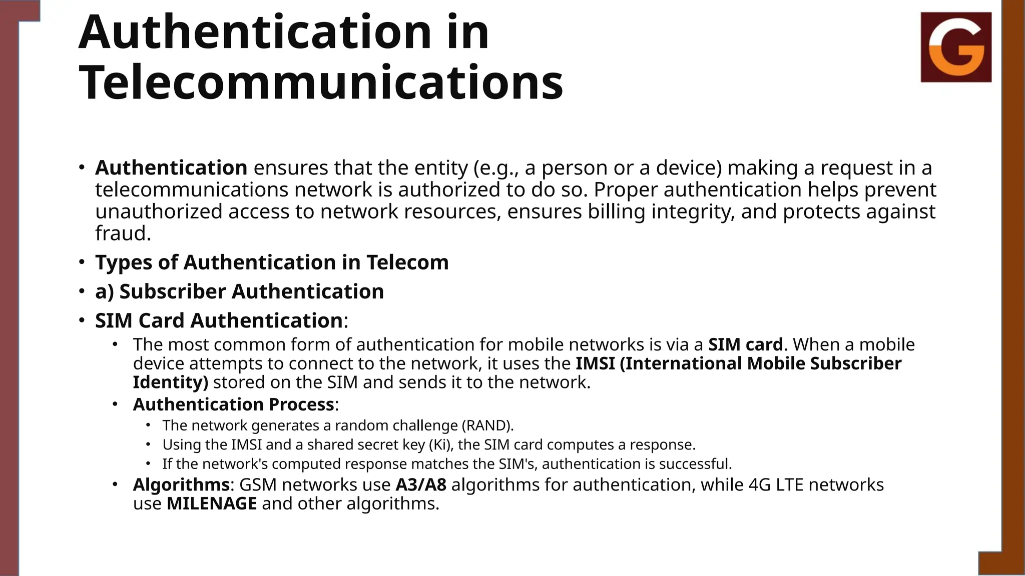 Authentication in
Telecommunications
• Authentication ensures that the entity (e.g., a person or a device) making a request in a
telecommunications network is authorized to do so. Proper authentication helps prevent
unauthorized access to network resources, ensures billing integrity, and protects against
fraud.
• Types of Authentication in Telecom
• a) Subscriber Authentication
• SIM Card Authentication:
• The most common form of authentication for mobile networks is via a SIM card. When a mobile
device attempts to connect to the network, it uses the IMSI (International Mobile Subscriber
Identity) stored on the SIM and sends it to the network.
• Authentication Process:
• The network generates a random challenge (RAND).
• Using the IMSI and a shared secret key (Ki), the SIM card computes a response.
• If the network's computed response matches the SIM's, authentication is successful.
• Algorithms: GSM networks use A3/A8 algorithms for authentication, while 4G LTE networks
use MILENAGE and other algorithms.
 