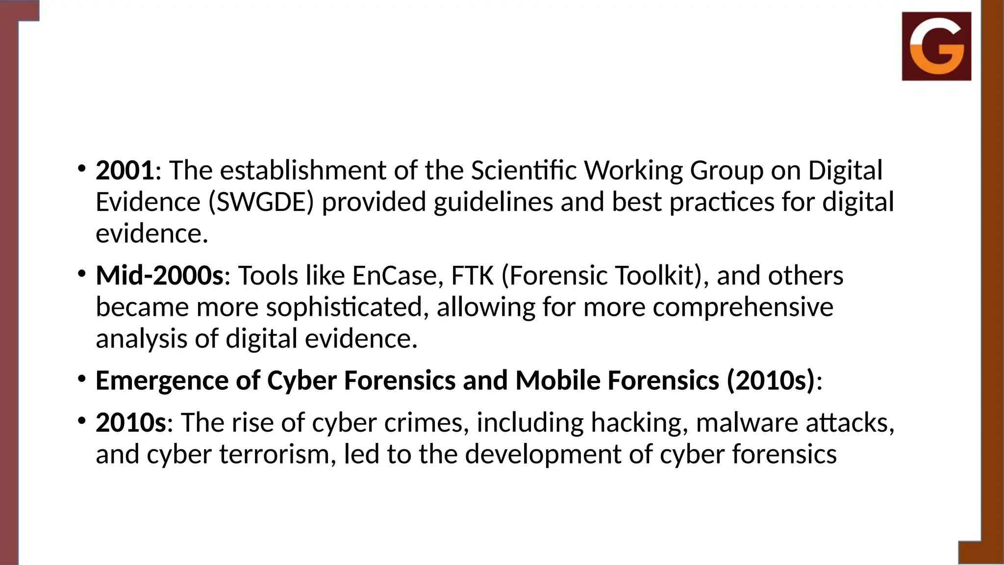 • 2001: The establishment of the Scientific Working Group on Digital
Evidence (SWGDE) provided guidelines and best practices for digital
evidence.
• Mid-2000s: Tools like EnCase, FTK (Forensic Toolkit), and others
became more sophisticated, allowing for more comprehensive
analysis of digital evidence.
• Emergence of Cyber Forensics and Mobile Forensics (2010s):
• 2010s: The rise of cyber crimes, including hacking, malware attacks,
and cyber terrorism, led to the development of cyber forensics
 