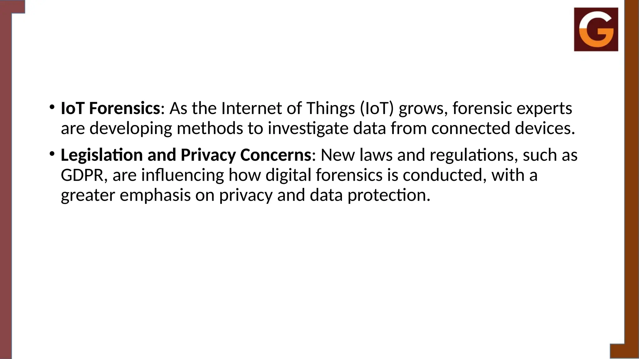 • IoT Forensics: As the Internet of Things (IoT) grows, forensic experts
are developing methods to investigate data from connected devices.
• Legislation and Privacy Concerns: New laws and regulations, such as
GDPR, are influencing how digital forensics is conducted, with a
greater emphasis on privacy and data protection.
 