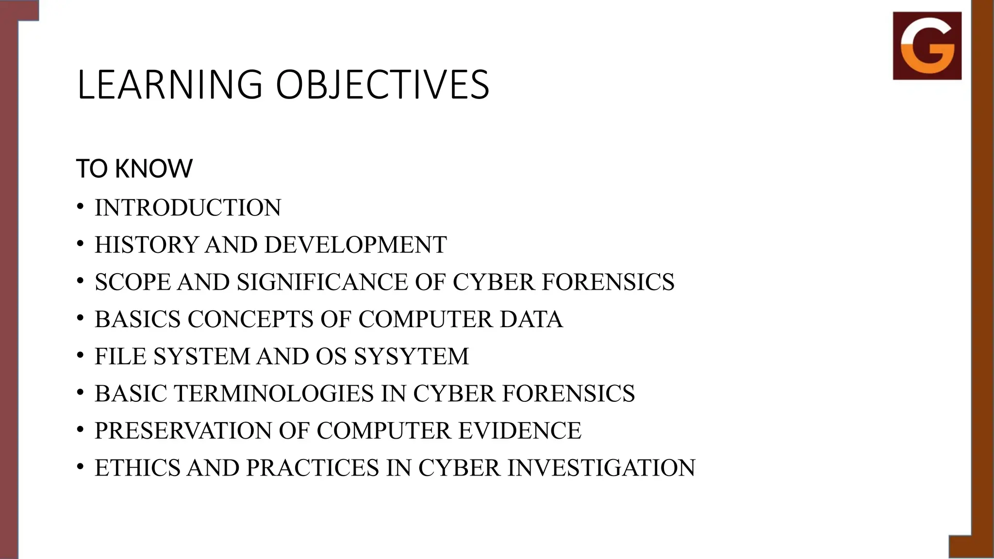 LEARNING OBJECTIVES
TO KNOW
• INTRODUCTION
• HISTORY AND DEVELOPMENT
• SCOPE AND SIGNIFICANCE OF CYBER FORENSICS
• BASICS CONCEPTS OF COMPUTER DATA
• FILE SYSTEM AND OS SYSYTEM
• BASIC TERMINOLOGIES IN CYBER FORENSICS
• PRESERVATION OF COMPUTER EVIDENCE
• ETHICS AND PRACTICES IN CYBER INVESTIGATION
 