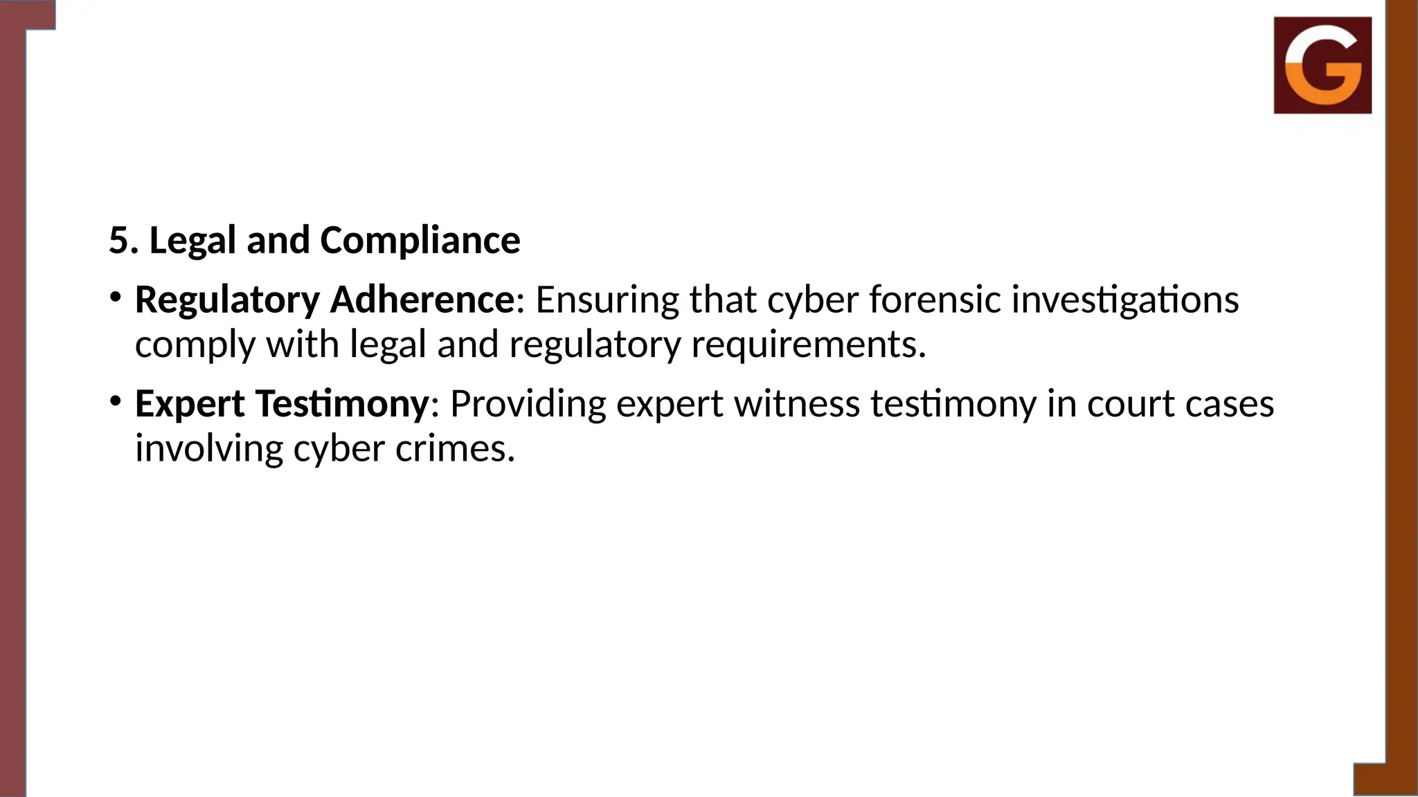 5. Legal and Compliance
• Regulatory Adherence: Ensuring that cyber forensic investigations
comply with legal and regulatory requirements.
• Expert Testimony: Providing expert witness testimony in court cases
involving cyber crimes.
 