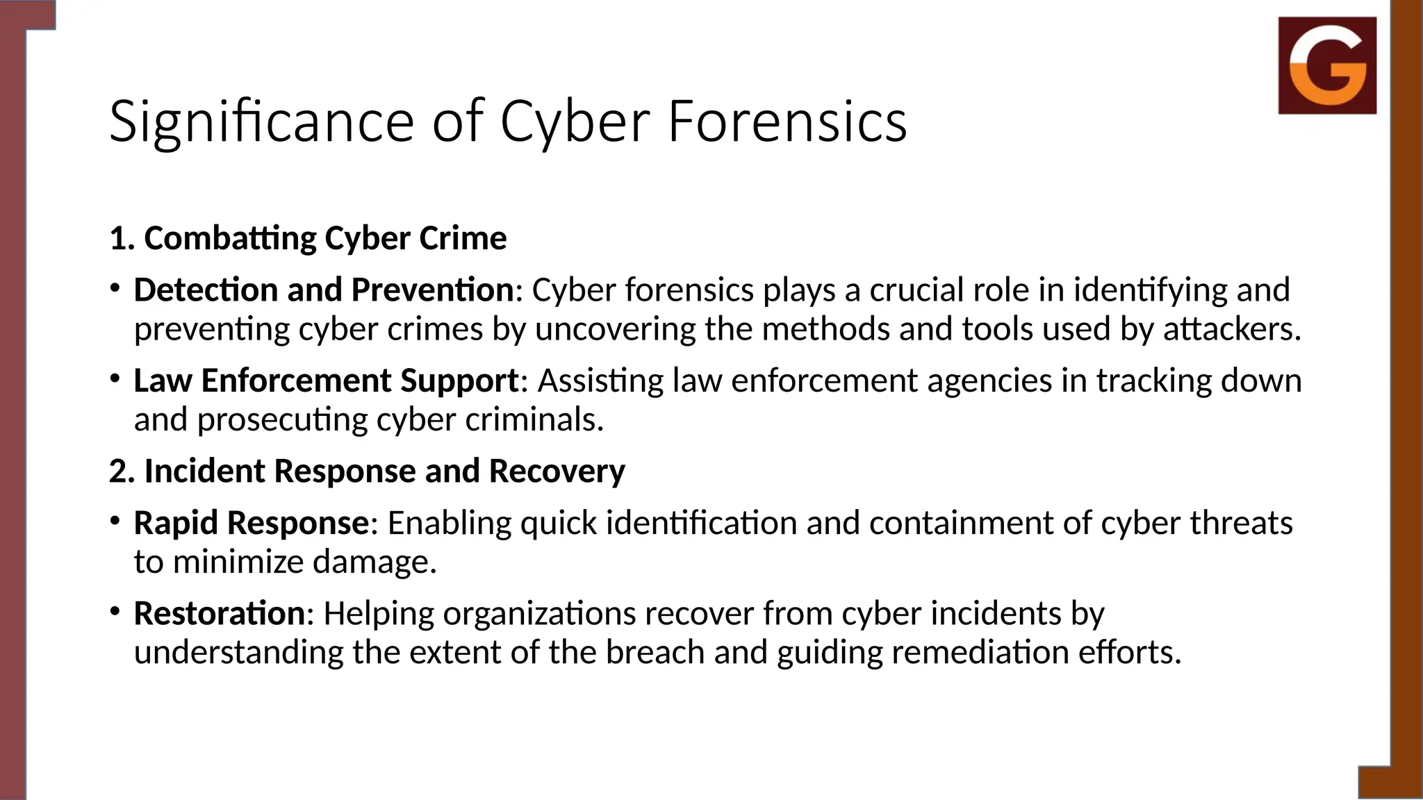 Significance of Cyber Forensics
1. Combatting Cyber Crime
• Detection and Prevention: Cyber forensics plays a crucial role in identifying and
preventing cyber crimes by uncovering the methods and tools used by attackers.
• Law Enforcement Support: Assisting law enforcement agencies in tracking down
and prosecuting cyber criminals.
2. Incident Response and Recovery
• Rapid Response: Enabling quick identification and containment of cyber threats
to minimize damage.
• Restoration: Helping organizations recover from cyber incidents by
understanding the extent of the breach and guiding remediation efforts.
 