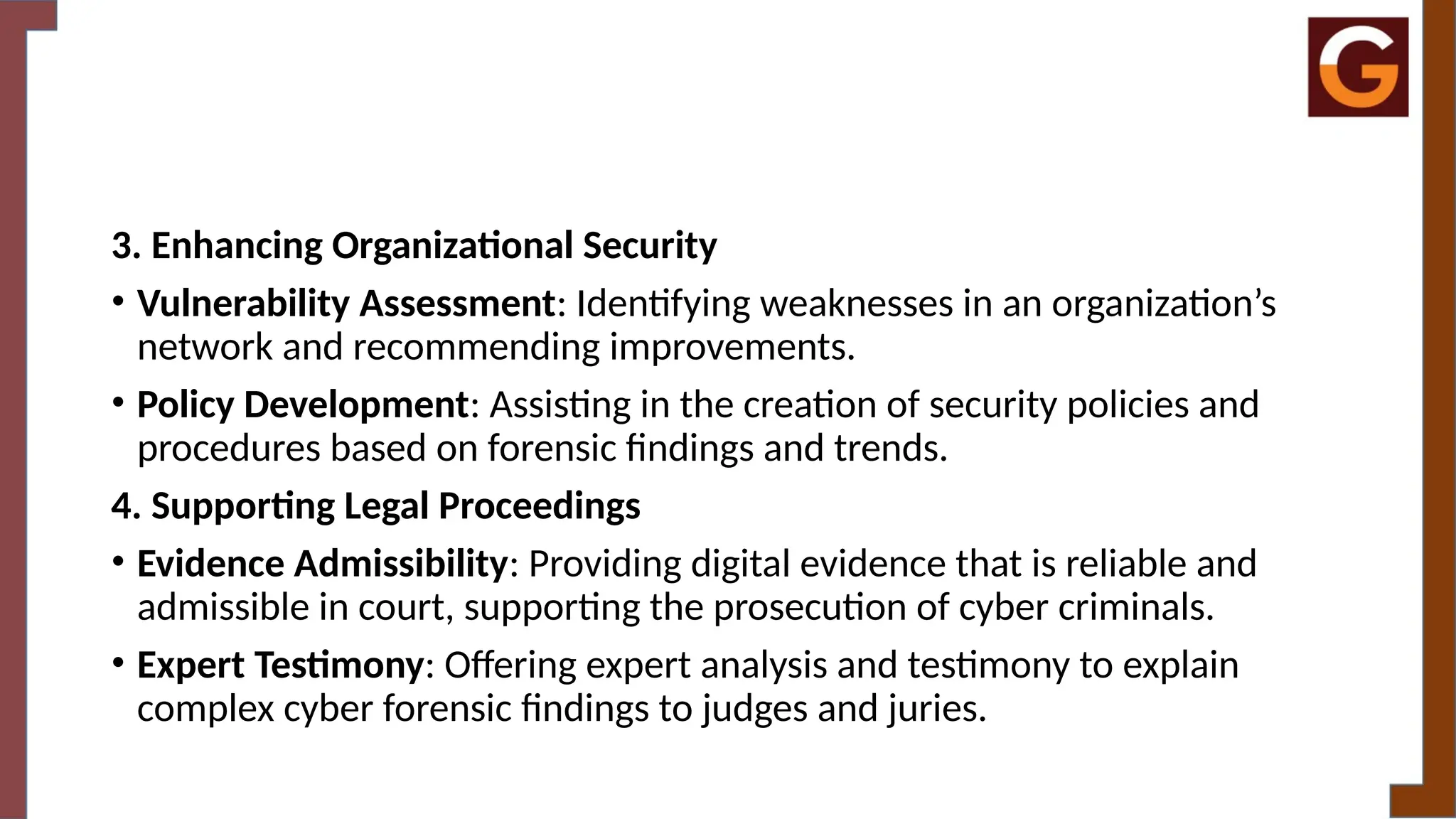 3. Enhancing Organizational Security
• Vulnerability Assessment: Identifying weaknesses in an organization’s
network and recommending improvements.
• Policy Development: Assisting in the creation of security policies and
procedures based on forensic findings and trends.
4. Supporting Legal Proceedings
• Evidence Admissibility: Providing digital evidence that is reliable and
admissible in court, supporting the prosecution of cyber criminals.
• Expert Testimony: Offering expert analysis and testimony to explain
complex cyber forensic findings to judges and juries.
 
