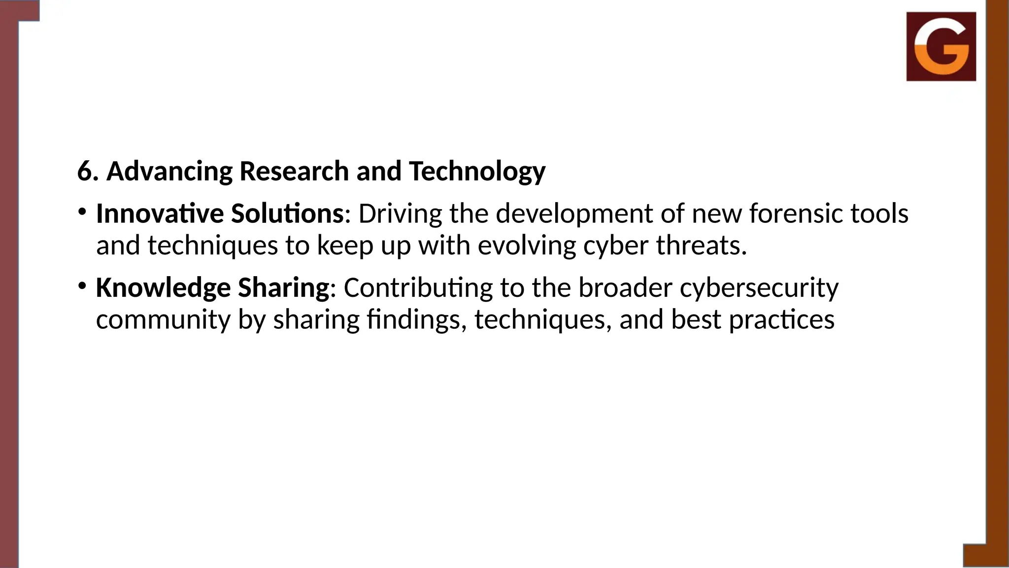 6. Advancing Research and Technology
• Innovative Solutions: Driving the development of new forensic tools
and techniques to keep up with evolving cyber threats.
• Knowledge Sharing: Contributing to the broader cybersecurity
community by sharing findings, techniques, and best practices
 