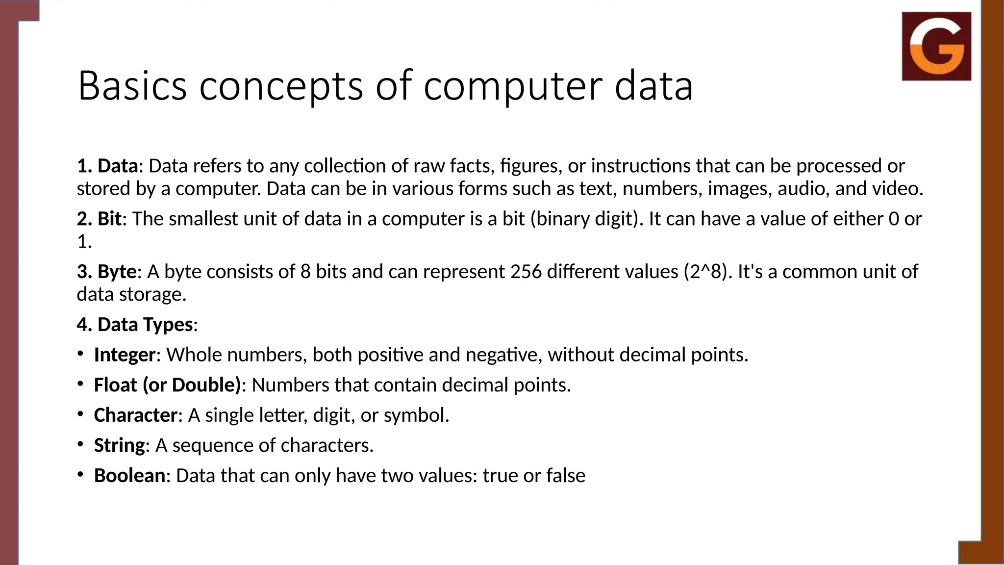 Basics concepts of computer data
1. Data: Data refers to any collection of raw facts, figures, or instructions that can be processed or
stored by a computer. Data can be in various forms such as text, numbers, images, audio, and video.
2. Bit: The smallest unit of data in a computer is a bit (binary digit). It can have a value of either 0 or
1.
3. Byte: A byte consists of 8 bits and can represent 256 different values (2^8). It's a common unit of
data storage.
4. Data Types:
• Integer: Whole numbers, both positive and negative, without decimal points.
• Float (or Double): Numbers that contain decimal points.
• Character: A single letter, digit, or symbol.
• String: A sequence of characters.
• Boolean: Data that can only have two values: true or false
 