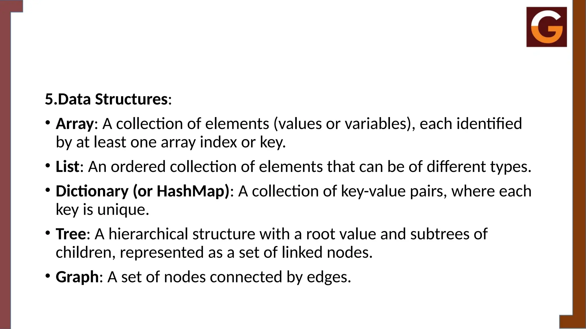 5.Data Structures:
• Array: A collection of elements (values or variables), each identified
by at least one array index or key.
• List: An ordered collection of elements that can be of different types.
• Dictionary (or HashMap): A collection of key-value pairs, where each
key is unique.
• Tree: A hierarchical structure with a root value and subtrees of
children, represented as a set of linked nodes.
• Graph: A set of nodes connected by edges.
 