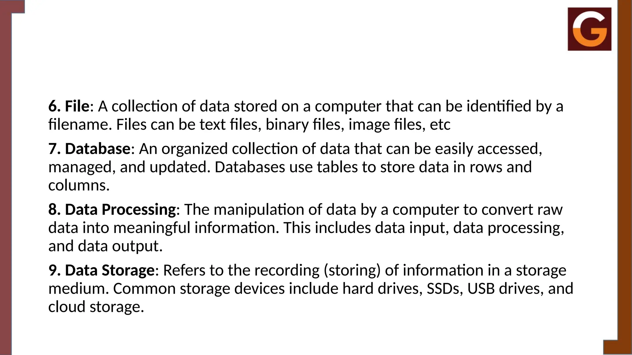 6. File: A collection of data stored on a computer that can be identified by a
filename. Files can be text files, binary files, image files, etc
7. Database: An organized collection of data that can be easily accessed,
managed, and updated. Databases use tables to store data in rows and
columns.
8. Data Processing: The manipulation of data by a computer to convert raw
data into meaningful information. This includes data input, data processing,
and data output.
9. Data Storage: Refers to the recording (storing) of information in a storage
medium. Common storage devices include hard drives, SSDs, USB drives, and
cloud storage.
 